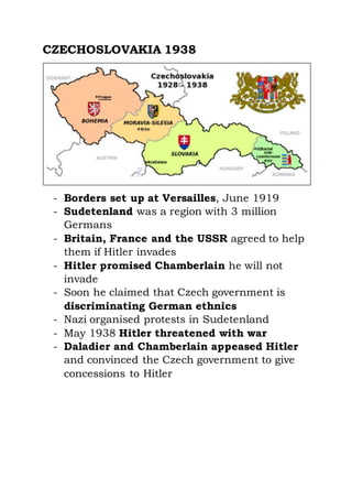 CZECHOSLOVAKIA 1938
- Borders set up at Versailles, June 1919
- Sudetenland was a region with 3 million
Germans
- Britain, France and the USSR agreed to help
them if Hitler invades
- Hitler promised Chamberlain he will not
invade
- Soon he claimed that Czech government is
discriminating German ethnics
- Nazi organised protests in Sudetenland
- May 1938 Hitler threatened with war
- Daladier and Chamberlain appeased Hitler
and convinced the Czech government to give
concessions to Hitler
 
