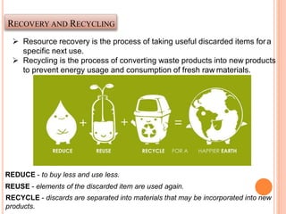 RECOVERY AND RECYCLING
 Resource recovery is the process of taking useful discarded items fora
specific next use.
 Recycling is the process of converting waste products into new products
to prevent energy usage and consumption of fresh raw materials.
REDUCE - to buy less and use less.
REUSE - elements of the discarded item are used again.
RECYCLE - discards are separated into materials that may be incorporated into new
products.
 