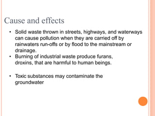 • Solid waste thrown in streets, highways, and waterways
can cause pollution when they are carried off by
rainwaters run-offs or by flood to the mainstream or
drainage.
• Burning of industrial waste produce furans,
droxins, that are harmful to human beings.
• Toxic substances may contaminate the
groundwater
Cause and effects
 