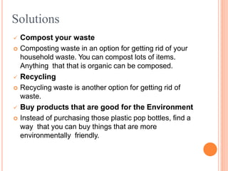  Compost your waste
 Composting waste in an option for getting rid of your
household waste. You can compost lots of items.
Anything that that is organic can be composed.
 Recycling
 Recycling waste is another option for getting rid of
waste.
 Buy products that are good for the Environment
 Instead of purchasing those plastic pop bottles, find a
way that you can buy things that are more
environmentally friendly.
Solutions
 