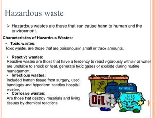  Hazardous wastes are those that can cause harm to human and the
environment.
Characteristics of Hazardous Wastes:
• Toxic wastes:
Toxic wastes are those that are poisonous in small or trace amounts.
• Reactive wastes:
Reactive wastes are those that have a tendency to react vigorously with air or water
are unstable to shock or heat, generate toxic gases or explode during routine
management.
• Infectious wastes:
Included human tissue from surgery, used
bandages and hypoderm needles hospital
wastes.
• Corrosive wastes:
Are those that destroy materials and living
tissues by chemical reactions
Hazardous waste
 