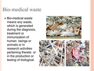 Bio-medical waste
means any waste,
which is generated
during the diagnosis,
treatment or
immunization of
human beings or
animals or in
research activities
pertaining thereto or
in the production or
testing of biological.
Bio-medical waste
 
