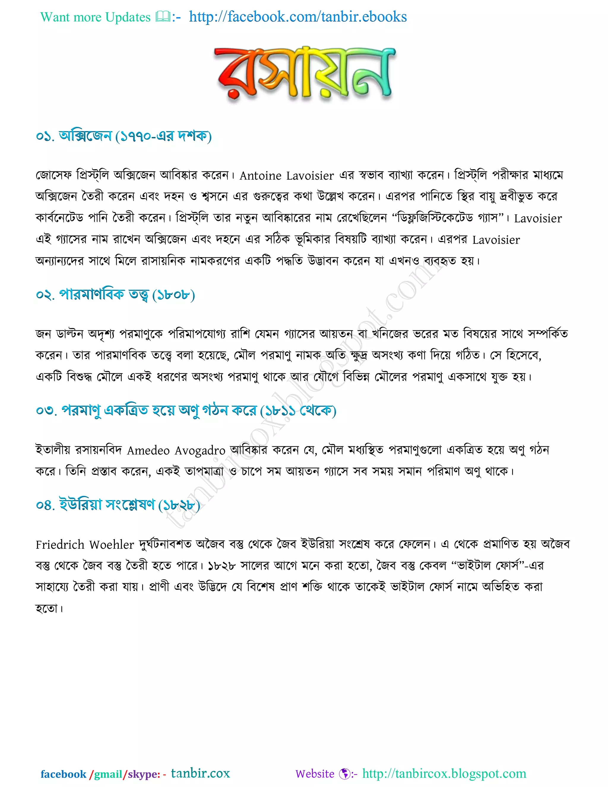 Want more Updates  http://facebook.com/tanbir.ebooks
facebook /gmail/skype: - http://tanbircox.blogspot.com
তচার঳প রপ্রস্ট্রর অরক্সরচন আরফষ্কায ওরযন। Antoine Lavoisier এয স্ববাফ ফযাঔযা ওরযন। রপ্রস্ট্রর ঩যীিায ভাধযরভ
অরক্সরচন বেযী ওরযন এফাং দ঴ন ঑ শ্ব঳রন এয গুরুরত্বয ওথা উরেঔ ওরযন। এয঩য ঩ারনরে রস্থয ফা৞ু দ্রফীবু ে ওরয
ওাফডরনরিড ঩ারন বেযী ওরযন। রপ্রস্ট্রর োয নেুন আরফষ্কারযয নাভ তযরঔরঙররন “রডেরচরস্টরওরিড কযা঳”। Lavoisier
এই কযার঳য নাভ যারঔন অরক্সরচন এফাং দ঴রন এয ঳রিও বূ রভওায রফল৞রি ফযাঔযা ওরযন। এয঩য Lavoisier
অনযানযরদয ঳ারথ রভরর যা঳া৞রনও নাভওযরর্য এওরি ঩দ্ধরে উিাফন ওরযন মা এঔন঑ ফযফহৃে ঴৞।
চন ডািন অদৃ঱য ঩যভার্ুরও ঩রযভা঩রমাকয যার঱ তমভন কযার঳য আ৞েন ফা ঔরনরচয বরযয ভে রফলর৞য ঳ারথ ঳ম্পরওডে
ওরযন। োয ঩াযভার্রফও েরি ফরা ঴র৞রঙ, তভৌর ঩যভার্ু নাভও অরে িু দ্র অ঳াংঔয ওর্া রদর৞ করিে। ত঳ র঴র঳রফ,
এওরি রফশুদ্ধ তভৌরর এওই ধযরর্য অ঳াংঔয ঩যভার্ু থারও আয তমৌরক রফরবন্ন তভৌররয ঩যভার্ু এও঳ারথ মুক্ত ঴৞।
ইোরী৞ য঳া৞নরফদ Amedeo Avogadro আরফষ্কায ওরযন তম, তভৌর ভধযরস্থে ঩যভার্ুগুররা এওরত্রে ঴র৞ অর্ু কিন
ওরয। রেরন প্রস্তাফ ওরযন, এওই ো঩ভাত্রা ঑ ঘার঩ ঳ভ আ৞েন কযার঳ ঳ফ ঳ভ৞ ঳ভান ঩রযভার্ অর্ু থারও।
Friedrich Woehler দুখডিনাফ঱ে অজচফ ফস্তু তথরও বচফ ইউরয৞া ঳াংরেল ওরয তপররন। এ তথরও প্রভারর্ে ঴৞ অজচফ
ফস্তু তথরও বচফ ফস্তু বেযী ঴রে ঩ারয। ১৮২৮ ঳াররয আরক ভরন ওযা ঴রো, বচফ ফস্তু তওফর “বাইিার তপা঳ড”-এয
঳া঴ারময বেযী ওযা মা৞। প্রার্ী এফাং উরিরদ তম রফর঱ল প্রার্ ঱রক্ত থারও োরওই বাইিার তপা঳ড নারভ অরবর঴ে ওযা
঴রো।
 