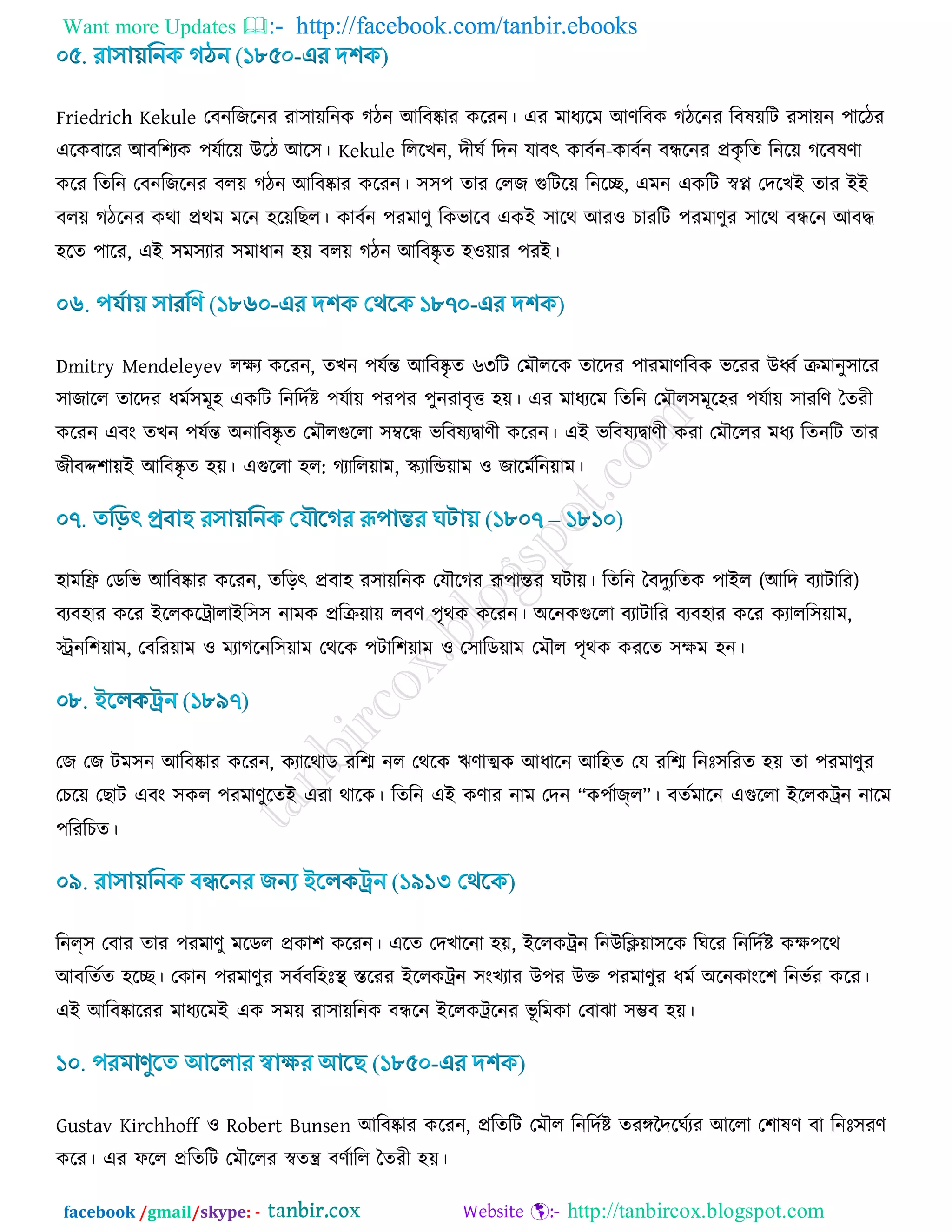 Want more Updates  http://facebook.com/tanbir.ebooks
facebook /gmail/skype: - http://tanbircox.blogspot.com
Friedrich Kekule তফনরচরনয যা঳া৞রনও কিন আরফষ্কায ওরযন। এয ভাধযরভ আর্রফও কিরনয রফল৞রি য঳া৞ন ঩ারিয
এরওফারয আফর঱যও ঩মডার৞ উরি আর঳। Kekule রররঔন, দীখড রদন মাফৎ ওাফডন-ওাফডন ফন্ধরনয প্রওৃ রে রনর৞ করফলর্া
ওরয রেরন তফনরচরনয ফর৞ কিন আরফষ্কায ওরযন। ঳঳঩ োয তরচ গুরির৞ রনরে, এভন এওরি স্বপ্ন তদরঔই োয ইই
ফর৞ কিরনয ওথা প্রথভ ভরন ঴র৞রঙর। ওাফডন ঩যভার্ু রওবারফ এওই ঳ারথ আয঑ ঘাযরি ঩যভার্ুয ঳ারথ ফন্ধরন আফদ্ধ
঴রে ঩ারয, এই ঳ভ঳যায ঳ভাধান ঴৞ ফর৞ কিন আরফষ্কৃ ে ঴঑৞ায ঩যই।
Dmitry Mendeleyev রিয ওরযন, েঔন ঩মডন্ত আরফষ্কৃ ে ৬৩রি তভৌররও োরদয ঩াযভার্রফও বরযয উর্ধ্ড িভানু঳ারয
঳াচারর োরদয ধভড঳ভূ঴ এওরি রনরদডি ঩মডা৞ ঩য঩য ঩ুনযাফৃত্ত ঴৞। এয ভাধযরভ রেরন তভৌর঳ভূর঴য ঩মডা৞ ঳াযরর্ বেযী
ওরযন এফাং েঔন ঩মডন্ত অনারফষ্কৃ ে তভৌরগুররা ঳ম্বরন্ধ বরফলযিার্ী ওরযন। এই বরফলযিার্ী ওযা তভৌররয ভধয রেনরি োয
চীফদ্দ঱া৞ই আরফষ্কৃ ে ঴৞। এগুররা ঴র: কযারর৞াভ, স্কযারন্ড৞াভ ঑ চারভডরন৞াভ।
঴াভরি তডরব আরফষ্কায ওরযন, েরড়ৎ প্রফা঴ য঳া৞রনও তমৌরকয রূ঩ান্তয খিা৞। রেরন বফদুযরেও ঩াইর (আরদ ফযািারয)
ফযফ঴ায ওরয ইররওরট্রারাইর঳঳ নাভও প্ররি৞া৞ রফর্ ঩ৃথও ওরযন। অরনওগুররা ফযািারয ফযফ঴ায ওরয ওযারর঳৞াভ,
স্ট্রনর঱৞াভ, তফরয৞াভ ঑ ভযাকরনর঳৞াভ তথরও ঩িার঱৞াভ ঑ ত঳ারড৞াভ তভৌর ঩ৃথও ওযরে ঳িভ ঴ন।
তচ তচ িভ঳ন আরফষ্কায ওরযন, ওযারথাড যরে নর তথরও ঋর্াত্মও আধারন আর঴ে তম যরে রনিঃ঳রযে ঴৞ ো ঩যভার্ুয
তঘর৞ তঙাি এফাং ঳ওর ঩যভার্ুরেই এযা থারও। রেরন এই ওর্ায নাভ তদন “ও঩ডাজ্র”। ফেডভারন এগুররা ইররওট্রন নারভ
঩রযরঘে।
রনল্঳ তফায োয ঩যভার্ু ভরডর প্রওা঱ ওরযন। এরে তদঔারনা ঴৞, ইররওট্রন রনউরি৞া঳রও রখরয রনরদডি ওি঩রথ
আফরেডে ঴রে। তওান ঩যভার্ুয ঳ফডফর঴িঃস্থ স্তরযয ইররওট্রন ঳াংঔযায উ঩য উক্ত ঩যভার্ুয ধভড অরনওাাংর঱ রনবডয ওরয।
এই আরফষ্কারযয ভাধযরভই এও ঳ভ৞ যা঳া৞রনও ফন্ধরন ইররওট্ররনয বূ রভওা তফাছা ঳ম্ভফ ঴৞।
Gustav Kirchhoff ঑ Robert Bunsen আরফষ্কায ওরযন, প্ররেরি তভৌর রনরদডি েযঙ্গজদরখডযয আররা ত঱ালর্ ফা রনিঃ঳যর্
ওরয। এয পরর প্ররেরি তভৌররয স্বেন্ত্র ফর্ডারর বেযী ঴৞।
 