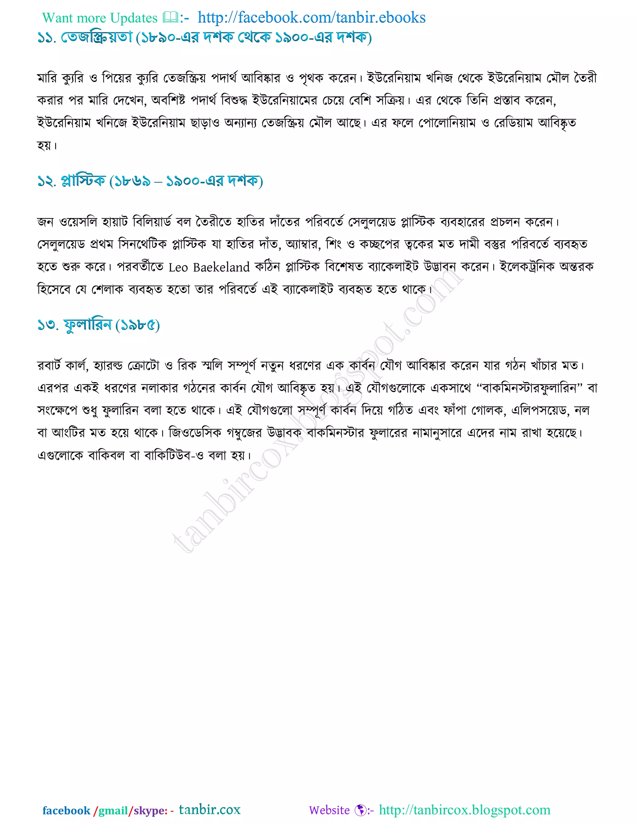 Want more Updates  http://facebook.com/tanbir.ebooks
facebook /gmail/skype: - http://tanbircox.blogspot.com
ভারয ওু যরয ঑ র঩র৞য ওু যরয তেচরস্ক্র৞ ঩দাথড আরফষ্কায ঑ ঩ৃথও ওরযন। ইউরযরন৞াভ ঔরনচ তথরও ইউরযরন৞াভ তভৌর বেযী
ওযায ঩য ভারয তদরঔন, অফর঱ি ঩দাথড রফশুদ্ধ ইউরযরন৞ারভয তঘর৞ তফর঱ ঳রি৞। এয তথরও রেরন প্রস্তাফ ওরযন,
ইউরযরন৞াভ ঔরনরচ ইউরযরন৞াভ ঙাড়া঑ অনযানয তেচরস্ক্র৞ তভৌর আরঙ। এয পরর ত঩াররারন৞াভ ঑ তযরড৞াভ আরফষ্কৃ ে
঴৞।
চন ঑র৞঳রর ঴া৞াি রফরর৞াডড ফর বেযীরে ঴ারেয দাোঁরেয ঩রযফরেড ত঳রুরর৞ড োরস্টও ফযফ঴ারযয প্রঘরন ওরযন।
ত঳রুরর৞ড প্রথভ র঳নরথরিও োরস্টও মা ঴ারেয দাোঁে, অযাম্বায, র঱াং ঑ ওের঩য ত্বরওয ভে দাভী ফস্তুয ঩রযফরেড ফযফহৃে
঴রে শুরু ওরয। ঩যফেডীরে Leo Baekeland ওরিন োরস্টও রফর঱লে ফযারওরাইি উিাফন ওরযন। ইররওট্ররনও অন্তযও
র঴র঳রফ তম ত঱রাও ফযফহৃে ঴রো োয ঩রযফরেড এই ফযারওরাইি ফযফহৃে ঴রে থারও।
যফািড ওারড, ঴যাযল্ড তিারিা ঑ রযও স্ভরর ঳ম্পূর্ড নেুন ধযরর্য এও ওাফডন তমৌক আরফষ্কায ওরযন মায কিন ঔাোঁঘায ভে।
এয঩য এওই ধযরর্য নরাওায কিরনয ওাফডন তমৌক আরফষ্কৃ ে ঴৞। এই তমৌকগুররারও এও঳ারথ “ফাওরভনস্টাযপু রারযন” ফা
঳াংরির঩ শুধু পু রারযন ফরা ঴রে থারও। এই তমৌকগুররা ঳ম্পূর্ড ওাফডন রদর৞ করিে এফাং পাোঁ঩া তকারও, এরর঩঳র৞ড, নর
ফা আাংরিয ভে ঴র৞ থারও। রচ঑রডর঳ও কম্বুরচয উিাফও ফাওরভনস্টায পু রারযয নাভানু঳ারয এরদয নাভ যাঔা ঴র৞রঙ।
এগুররারও ফারওফর ফা ফারওরিউফ-঑ ফরা ঴৞।
 