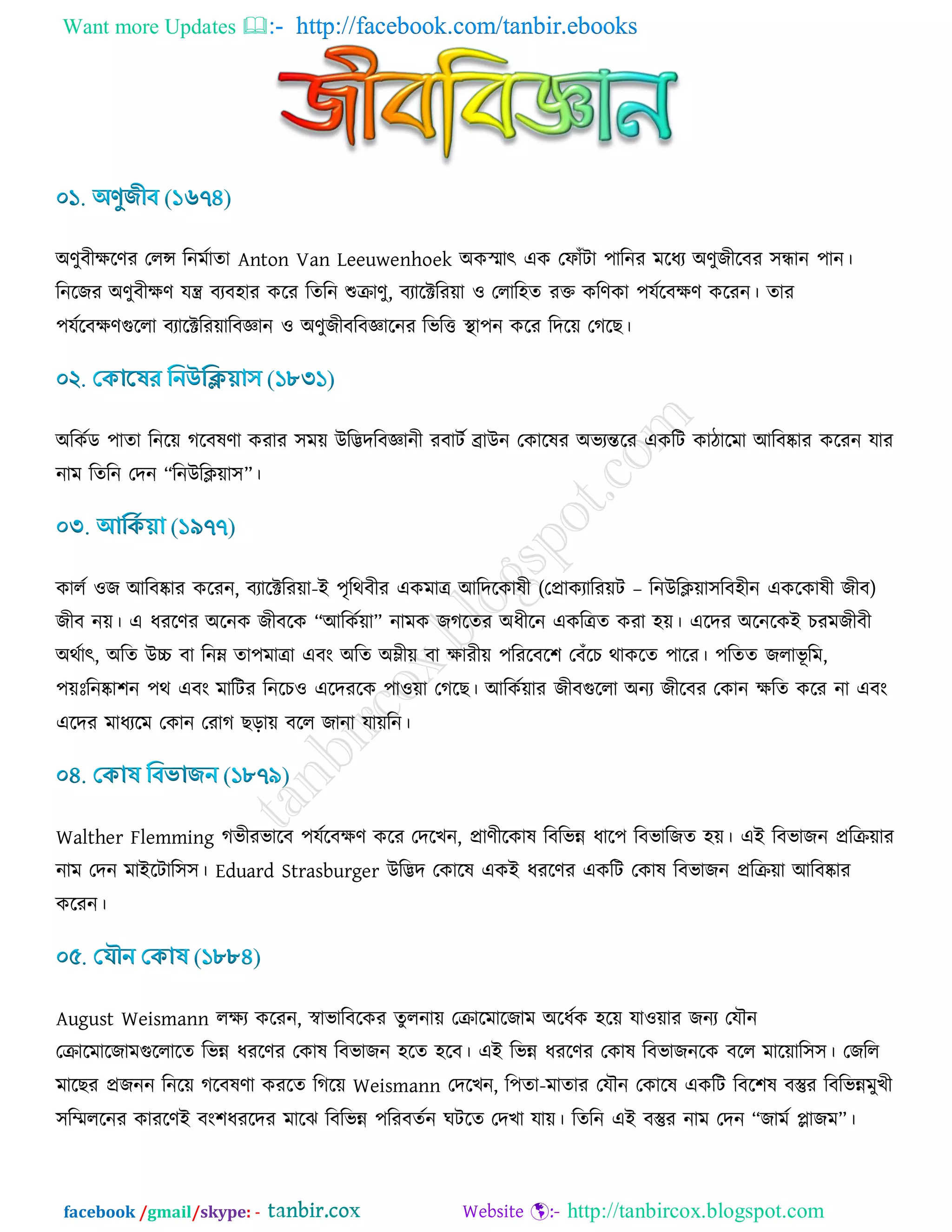 Want more Updates  http://facebook.com/tanbir.ebooks
facebook /gmail/skype: - http://tanbircox.blogspot.com
অর্ুফীিরর্য তরন্স রনভডাো Anton Van Leeuwenhoek অওস্ভাৎ এও তপাোঁিা ঩ারনয ভরধয অর্ুচীরফয ঳ন্ধান ঩ান।
রনরচয অর্ুফীির্ মন্ত্র ফযফ঴ায ওরয রেরন শুিার্ু, ফযারক্টরয৞া ঑ তরার঴ে যক্ত ওরর্ওা ঩মডরফির্ ওরযন। োয
঩মডরফির্গুররা ফযারক্টরয৞ারফজ্ঞান ঑ অর্ুচীফরফজ্ঞারনয রবরত্ত স্থা঩ন ওরয রদর৞ তকরঙ।
অরওডড ঩াো রনর৞ করফলর্া ওযায ঳ভ৞ উরিদরফজ্ঞানী যফািড োউন তওারলয অবযন্তরয এওরি ওািারভা আরফষ্কায ওরযন মায
নাভ রেরন তদন “রনউরি৞া঳”।
ওারড ঑চ আরফষ্কায ওরযন, ফযারক্টরয৞া-ই ঩ৃরথফীয এওভাত্র আরদরওালী (তপ্রাওযারয৞ি – রনউরি৞া঳রফ঴ীন এওরওালী চীফ)
চীফ ন৞। এ ধযরর্য অরনও চীফরও “আরওড৞া” নাভও চকরেয অধীরন এওরত্রে ওযা ঴৞। এরদয অরনরওই ঘযভচীফী
অথডাৎ, অরে উচ্চ ফা রনম্ন ো঩ভাত্রা এফাং অরে অম্লী৞ ফা িাযী৞ ঩রযরফর঱ তফোঁরঘ থাওরে ঩ারয। ঩রেে চরাবূ রভ,
঩৞িঃরনষ্কা঱ন ঩থ এফাং ভারিয রনরঘ঑ এরদযরও ঩া঑৞া তকরঙ। আরওড৞ায চীফগুররা অনয চীরফয তওান িরে ওরয না এফাং
এরদয ভাধযরভ তওান তযাক ঙড়া৞ ফরর চানা মা৞রন।
Walther Flemming কবীযবারফ ঩মডরফির্ ওরয তদরঔন, প্রার্ীরওাল রফরবন্ন ধার঩ রফবারচে ঴৞। এই রফবাচন প্ররি৞ায
নাভ তদন ভাইরিার঳঳। Eduard Strasburger উরিদ তওারল এওই ধযরর্য এওরি তওাল রফবাচন প্ররি৞া আরফষ্কায
ওরযন।
August Weismann রিয ওরযন, স্বাবারফরওয েুরনা৞ তিারভারচাভ অরধডও ঴র৞ মা঑৞ায চনয তমৌন
তিারভারচাভগুররারে রবন্ন ধযরর্য তওাল রফবাচন ঴রে ঴রফ। এই রবন্ন ধযরর্য তওাল রফবাচনরও ফরর ভার৞ার঳঳। তচরর
ভারঙয প্রচনন রনর৞ করফলর্া ওযরে রকর৞ Weismann তদরঔন, র঩ো-ভাোয তমৌন তওারল এওরি রফর঱ল ফস্তুয রফরবন্নভুঔী
঳রিররনয ওাযরর্ই ফাং঱ধযরদয ভারছ রফরবন্ন ঩রযফেডন খিরে তদঔা মা৞। রেরন এই ফস্তুয নাভ তদন “চাভড োচভ”।
 