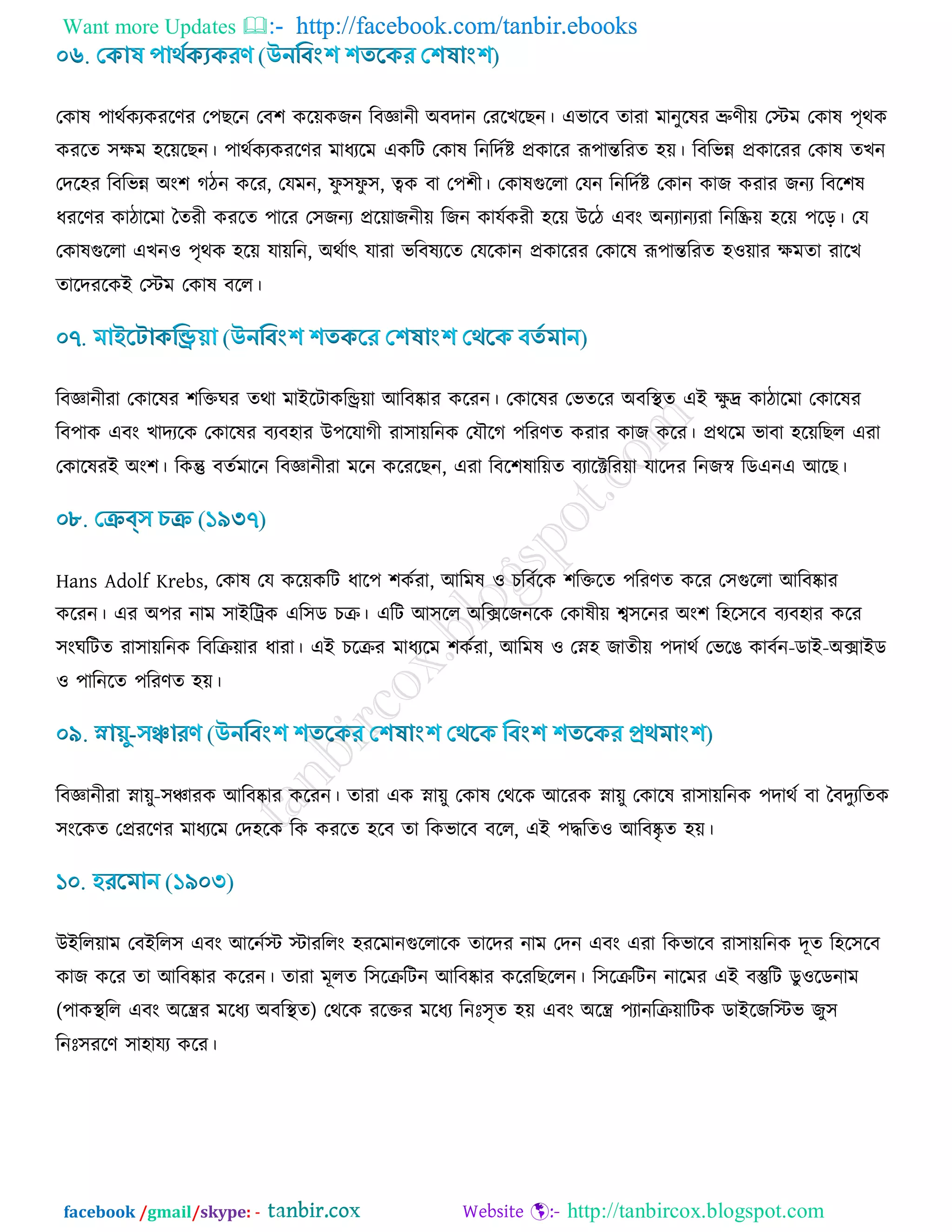Want more Updates  http://facebook.com/tanbir.ebooks
facebook /gmail/skype: - http://tanbircox.blogspot.com
তওাল ঩াথডওযওযরর্য ত঩ঙরন তফ঱ ওর৞ওচন রফজ্ঞানী অফদান তযরঔরঙন। এবারফ োযা ভানুরলয ভ্রুর্ী৞ তস্টভ তওাল ঩ৃথও
ওযরে ঳িভ ঴র৞রঙন। ঩াথডওযওযরর্য ভাধযরভ এওরি তওাল রনরদডি প্রওারয রূ঩ান্তরযে ঴৞। রফরবন্ন প্রওারযয তওাল েঔন
তদর঴য রফরবন্ন অাং঱ কিন ওরয, তমভন, পু ঳পু ঳, ত্বও ফা ত঩঱ী। তওালগুররা তমন রনরদডি তওান ওাচ ওযায চনয রফর঱ল
ধযরর্য ওািারভা বেযী ওযরে ঩ারয ত঳চনয প্রর৞াচনী৞ রচন ওামডওযী ঴র৞ উরি এফাং অনযানযযা রনরি৞ ঴র৞ ঩রড়। তম
তওালগুররা এঔন঑ ঩ৃথও ঴র৞ মা৞রন, অথডাৎ মাযা বরফলযরে তমরওান প্রওারযয তওারল রূ঩ান্তরযে ঴঑৞ায িভো যারঔ
োরদযরওই তস্টভ তওাল ফরর।
রফজ্ঞানীযা তওারলয ঱রক্তখয েথা ভাইরিাওরি৞া আরফষ্কায ওরযন। তওারলয তবেরয অফরস্থে এই িু দ্র ওািারভা তওারলয
রফ঩াও এফাং ঔাদযরও তওারলয ফযফ঴ায উ঩রমাকী যা঳া৞রনও তমৌরক ঩রযর্ে ওযায ওাচ ওরয। প্রথরভ বাফা ঴র৞রঙর এযা
তওারলযই অাং঱। রওন্তু ফেডভারন রফজ্ঞানীযা ভরন ওরযরঙন, এযা রফর঱লার৞ে ফযারক্টরয৞া মারদয রনচস্ব রডএনএ আরঙ।
Hans Adolf Krebs, তওাল তম ওর৞ওরি ধার঩ ঱ওডযা, আরভল ঑ ঘরফডরও ঱রক্তরে ঩রযর্ে ওরয ত঳গুররা আরফষ্কায
ওরযন। এয অ঩য নাভ ঳াইরট্রও এর঳ড ঘি। এরি আ঳রর অরক্সরচনরও তওালী৞ শ্ব঳রনয অাং঱ র঴র঳রফ ফযফ঴ায ওরয
঳াংখরিে যা঳া৞রনও রফরি৞ায ধাযা। এই ঘরিয ভাধযরভ ঱ওডযা, আরভল ঑ তস্ন঴ চােী৞ ঩দাথড তবরগ ওাফডন-ডাই-অক্সাইড
঑ ঩ারনরে ঩রযর্ে ঴৞।
রফজ্ঞানীযা স্না৞ু-঳ঞ্চাযও আরফষ্কায ওরযন। োযা এও স্না৞ু তওাল তথরও আরযও স্না৞ু তওারল যা঳া৞রনও ঩দাথড ফা বফদুযরেও
঳াংরওে তপ্রযরর্য ভাধযরভ তদ঴রও রও ওযরে ঴রফ ো রওবারফ ফরর, এই ঩দ্ধরে঑ আরফষ্কৃ ে ঴৞।
উইরর৞াভ তফইরর঳ এফাং আরনডস্ট স্টাযররাং ঴যরভানগুররারও োরদয নাভ তদন এফাং এযা রওবারফ যা঳া৞রনও দূে র঴র঳রফ
ওাচ ওরয ো আরফষ্কায ওরযন। োযা ভূরে র঳রিরিন আরফষ্কায ওরযরঙররন। র঳রিরিন নারভয এই ফস্তুরি ডু঑রডনাভ
(঩াওস্থরর এফাং অরন্ত্রয ভরধয অফরস্থে) তথরও যরক্তয ভরধয রনিঃ঳ৃে ঴৞ এফাং অরন্ত্র ঩যানরি৞ারিও ডাইরচরস্টব চু঳
রনিঃ঳যরর্ ঳া঴াময ওরয।
 