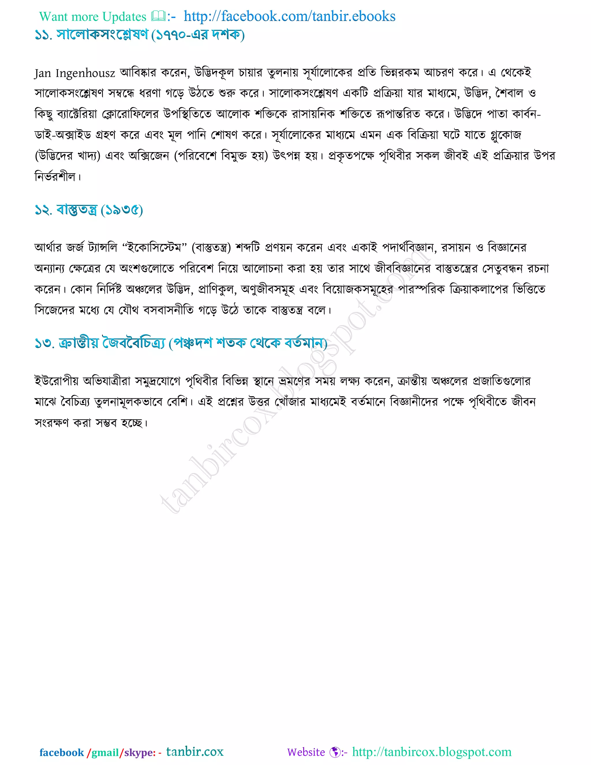 Want more Updates  http://facebook.com/tanbir.ebooks
facebook /gmail/skype: - http://tanbircox.blogspot.com
Jan Ingenhousz আরফষ্কায ওরযন, উরিদওূ র ঘা৞ায েুরনা৞ ঳ূমডাররারওয প্ররে রবন্নযওভ আঘযর্ ওরয। এ তথরওই
঳াররাও঳াংরেলর্ ঳ম্বরন্ধ ধযর্া করড় উিরে শুরু ওরয। ঳াররাও঳াংরেলর্ এওরি প্ররি৞া মায ভাধযরভ, উরিদ, ব঱ফার ঑
রওঙু ফযারক্টরয৞া তিারযারপররয উ঩রস্থরেরে আররাও ঱রক্তরও যা঳া৞রনও ঱রক্তরে রূ঩ান্তরযে ওরয। উরিরদ ঩াো ওাফডন-
ডাই-অক্সাইড ে঴র্ ওরয এফাং ভূর ঩ারন ত঱ালর্ ওরয। ঳ূমডাররারওয ভাধযরভ এভন এও রফরি৞া খরি মারে লুরওাচ
(উরিরদয ঔাদয) এফাং অরক্সরচন (঩রযরফর঱ রফভুক্ত ঴৞) উৎ঩ন্ন ঴৞। প্রওৃ ে঩রি ঩ৃরথফীয ঳ওর চীফই এই প্ররি৞ায উ঩য
রনবডয঱ীর।
আথডায চচড িযান্সরর “ইরওার঳রস্টভ” (ফাস্তুেন্ত্র) ঱ব্দরি প্রর্৞ন ওরযন এফাং এওাই ঩দাথডরফজ্ঞান, য঳া৞ন ঑ রফজ্ঞারনয
অনযানয তিরত্রয তম অাং঱গুররারে ঩রযরফ঱ রনর৞ আররাঘনা ওযা ঴৞ োয ঳ারথ চীফরফজ্ঞারনয ফাস্তুেরন্ত্রয ত঳েুফন্ধন যঘনা
ওরযন। তওান রনরদডি অঞ্চররয উরিদ, প্রারর্ওু র, অর্ুচীফ঳ভূ঴ এফাং রফর৞াচও঳ভূর঴য ঩াযস্পরযও রি৞াওরার঩য রবরত্তরে
র঳রচরদয ভরধয তম তমৌথ ফ঳ফা঳নীরে করড় উরি োরও ফাস্তুেন্ত্র ফরর।
ইউরযা঩ী৞ অরবমাত্রীযা ঳ভুদ্ররমারক ঩ৃরথফীয রফরবন্ন স্থারন ভ্রভরর্য ঳ভ৞ রিয ওরযন, িান্তী৞ অঞ্চররয প্রচারেগুররায
ভারছ বফরঘত্রয েুরনাভূরওবারফ তফর঱। এই প্ররেয উত্তয তঔাোঁচায ভাধযরভই ফেডভারন রফজ্ঞানীরদয ঩রি ঩ৃরথফীরে চীফন
঳াংযির্ ওযা ঳ম্ভফ ঴রে।
 