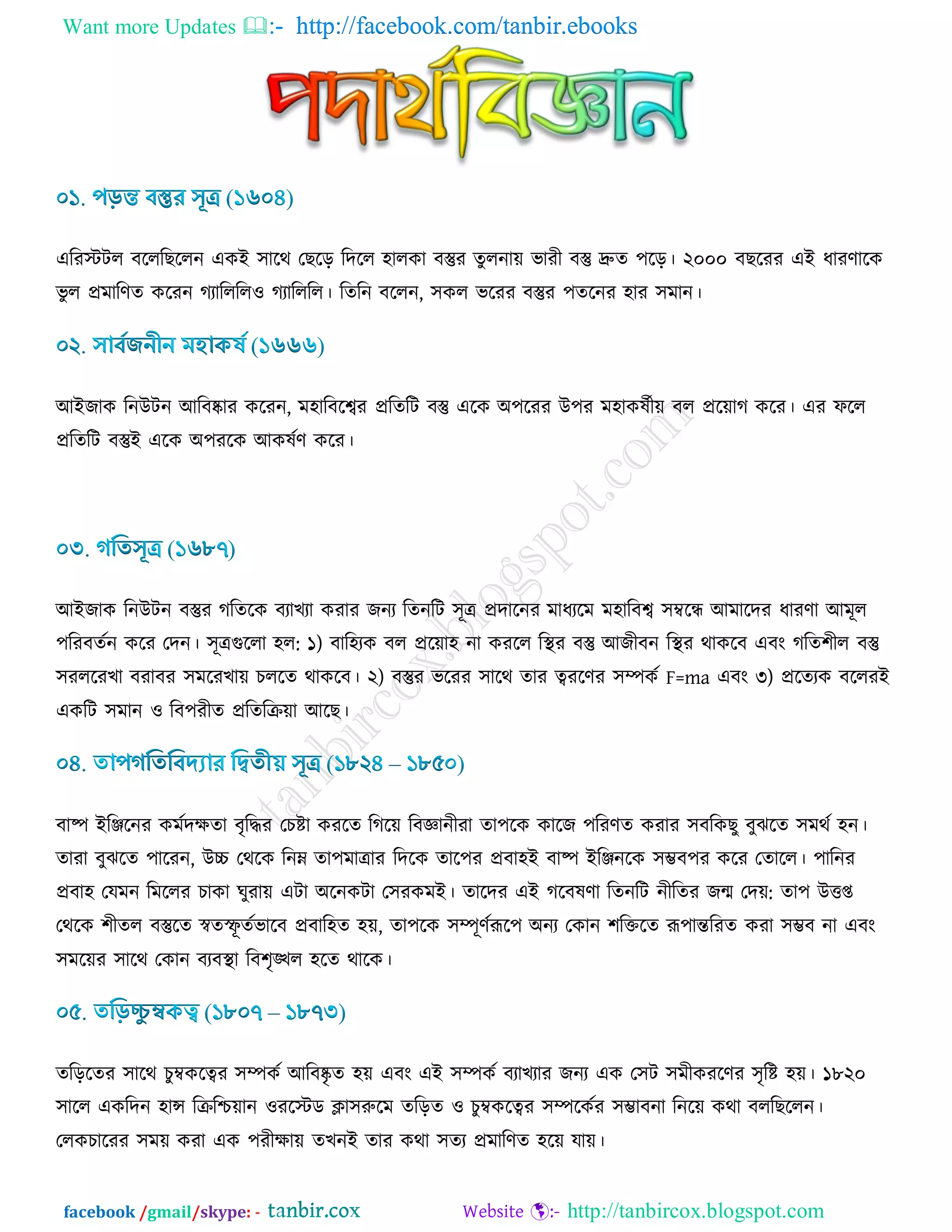 Want more Updates  http://facebook.com/tanbir.ebooks
facebook /gmail/skype: - http://tanbircox.blogspot.com
এরযস্টির ফরররঙররন এওই ঳ারথ তঙরড় রদরর ঴ারওা ফস্তুয েুরনা৞ বাযী ফস্তু দ্রুে ঩রড়। ২০০০ ফঙরযয এই ধাযর্ারও
বু র প্রভারর্ে ওরযন কযারররর঑ কযারররর। রেরন ফররন, ঳ওর বরযয ফস্তুয ঩েরনয ঴ায ঳ভান।
আইচাও রনউিন আরফষ্কায ওরযন, ভ঴ারফরশ্বয প্ররেরি ফস্তু এরও অ঩রযয উ঩য ভ঴াওলডী৞ ফর প্রর৞াক ওরয। এয পরর
প্ররেরি ফস্তুই এরও অ঩যরও আওলডর্ ওরয।
আইচাও রনউিন ফস্তুয করেরও ফযাঔযা ওযায চনয রেনরি ঳ূত্র প্রদারনয ভাধযরভ ভ঴ারফশ্ব ঳ম্বরন্ধ আভারদয ধাযর্া আভূর
঩রযফেডন ওরয তদন। ঳ূত্রগুররা ঴র: ১) ফার঴যও ফর প্রর৞া঴ না ওযরর রস্থয ফস্তু আচীফন রস্থয থাওরফ এফাং করে঱ীর ফস্তু
঳যররযঔা ফযাফয ঳ভরযঔা৞ ঘররে থাওরফ। ২) ফস্তুয বরযয ঳ারথ োয ত্বযরর্য ঳ম্পওড F=ma এফাং ৩) প্ররেযও ফররযই
এওরি ঳ভান ঑ রফ঩যীে প্ররেরি৞া আরঙ।
ফাষ্প ইরঞ্জরনয ওভডদিো ফৃরদ্ধয তঘিা ওযরে রকর৞ রফজ্ঞানীযা ো঩রও ওারচ ঩রযর্ে ওযায ঳ফরওঙু ফুছরে ঳ভথড ঴ন।
োযা ফুছরে ঩ারযন, উচ্চ তথরও রনম্ন ো঩ভাত্রায রদরও োর঩য প্রফা঴ই ফাষ্প ইরঞ্জনরও ঳ম্ভফ঩য ওরয তোরর। ঩ারনয
প্রফা঴ তমভন রভররয ঘাওা খুযা৞ এিা অরনওিা ত঳যওভই। োরদয এই করফলর্া রেনরি নীরেয চন্ম তদ৞: ো঩ উত্তপ্ত
তথরও ঱ীের ফস্তুরে স্বেস্ফূ েডবারফ প্রফার঴ে ঴৞, ো঩রও ঳ম্পূর্ডরূর঩ অনয তওান ঱রক্তরে রূ঩ান্তরযে ওযা ঳ম্ভফ না এফাং
঳ভর৞য ঳ারথ তওান ফযফস্থা রফ঱ৃঙ্খর ঴রে থারও।
েরড়রেয ঳ারথ ঘুম্বওরত্বয ঳ম্পওড আরফষ্কৃ ে ঴৞ এফাং এই ঳ম্পওড ফযাঔযায চনয এও ত঳ি ঳ভীওযরর্য ঳ৃরি ঴৞। ১৮২০
঳ারর এওরদন ঴ান্স রিরি৞ান ঑যরস্টড িা঳রুরভ েরড়ে ঑ ঘুম্বওরত্বয ঳ম্পরওডয ঳ম্ভাফনা রনর৞ ওথা ফররঙররন।
তরওঘারযয ঳ভ৞ ওযা এও ঩যীিা৞ েঔনই োয ওথা ঳েয প্রভারর্ে ঴র৞ মা৞।
 