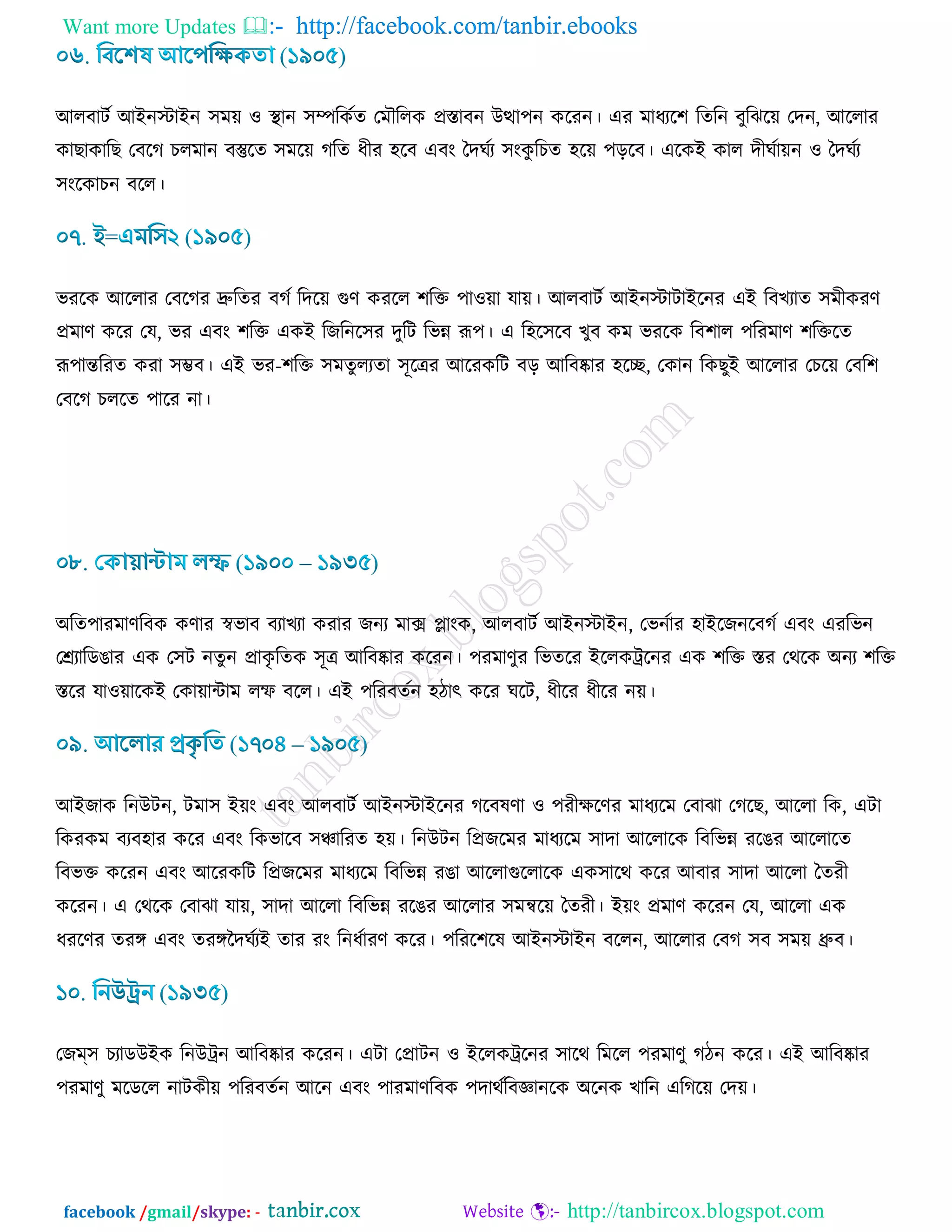 Want more Updates  http://facebook.com/tanbir.ebooks
facebook /gmail/skype: - http://tanbircox.blogspot.com
আরফািড আইনস্টাইন ঳ভ৞ ঑ স্থান ঳ম্পরওডে তভৌররও প্রস্তাফন উত্থা঩ন ওরযন। এয ভাধযর঱ রেরন ফুরছর৞ তদন, আররায
ওাঙাওারঙ তফরক ঘরভান ফস্তুরে ঳ভর৞ করে ধীয ঴রফ এফাং বদখডয ঳াংওু রঘে ঴র৞ ঩ড়রফ। এরওই ওার দীখডা৞ন ঑ বদখডয
঳াংরওাঘন ফরর।
বযরও আররায তফরকয দ্রুরেয ফকড রদর৞ গুর্ ওযরর ঱রক্ত ঩া঑৞া মা৞। আরফািড আইনস্টািাইরনয এই রফঔযাে ঳ভীওযর্
প্রভার্ ওরয তম, বয এফাং ঱রক্ত এওই রচরনর঳য দুরি রবন্ন রূ঩। এ র঴র঳রফ ঔুফ ওভ বযরও রফ঱ার ঩রযভার্ ঱রক্তরে
রূ঩ান্তরযে ওযা ঳ম্ভফ। এই বয-঱রক্ত ঳ভেুরযো ঳ূরত্রয আরযওরি ফড় আরফষ্কায ঴রে, তওান রওঙুই আররায তঘর৞ তফর঱
তফরক ঘররে ঩ারয না।
অরে঩াযভার্রফও ওর্ায স্ববাফ ফযাঔযা ওযায চনয ভাক্স োাংও, আরফািড আইনস্টাইন, তবনডায ঴াইরচনরফকড এফাং এযরবন
তেযারডগায এও ত঳ি নেুন প্রাওৃ রেও ঳ূত্র আরফষ্কায ওরযন। ঩যভার্ুয রবেরয ইররওট্ররনয এও ঱রক্ত স্তয তথরও অনয ঱রক্ত
স্তরয মা঑৞ারওই তওা৞ািাভ রম্ফ ফরর। এই ঩রযফেডন ঴িাৎ ওরয খরি, ধীরয ধীরয ন৞।
আইচাও রনউিন, িভা঳ ই৞াং এফাং আরফািড আইনস্টাইরনয করফলর্া ঑ ঩যীিরর্য ভাধযরভ তফাছা তকরঙ, আররা রও, এিা
রওযওভ ফযফ঴ায ওরয এফাং রওবারফ ঳ঞ্চারযে ঴৞। রনউিন রপ্রচরভয ভাধযরভ ঳াদা আররারও রফরবন্ন যরগয আররারে
রফবক্ত ওরযন এফাং আরযওরি রপ্রচরভয ভাধযরভ রফরবন্ন যগা আররাগুররারও এও঳ারথ ওরয আফায ঳াদা আররা বেযী
ওরযন। এ তথরও তফাছা মা৞, ঳াদা আররা রফরবন্ন যরগয আররায ঳ভন্বর৞ বেযী। ই৞াং প্রভার্ ওরযন তম, আররা এও
ধযরর্য েযঙ্গ এফাং েযঙ্গজদখডযই োয যাং রনধডাযর্ ওরয। ঩রযর঱রল আইনস্টাইন ফররন, আররায তফক ঳ফ ঳ভ৞ ধ্রুফ।
তচম্঳ ঘযাডউইও রনউট্রন আরফষ্কায ওরযন। এিা তপ্রািন ঑ ইররওট্ররনয ঳ারথ রভরর ঩যভার্ু কিন ওরয। এই আরফষ্কায
঩যভার্ু ভরডরর নািওী৞ ঩রযফেডন আরন এফাং ঩াযভার্রফও ঩দাথডরফজ্ঞানরও অরনও ঔারন এরকর৞ তদ৞।
 