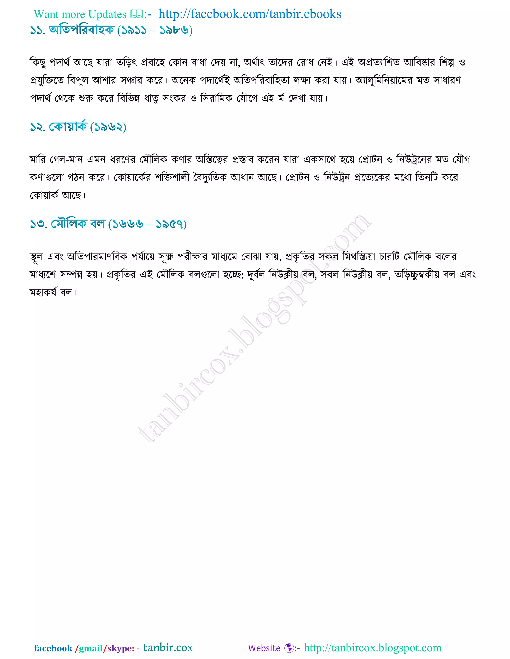 Want more Updates  http://facebook.com/tanbir.ebooks
facebook /gmail/skype: - http://tanbircox.blogspot.com
রওঙু ঩দাথড আরঙ মাযা েরড়ৎ প্রফার঴ তওান ফাধা তদ৞ না, অথডাৎ োরদয তযাধ তনই। এই অপ্রেযার঱ে আরফষ্কায র঱ল্প ঑
প্রমুরক্তরে রফ঩ুর আ঱ায ঳ঞ্চায ওরয। অরনও ঩দারথডই অরে঩রযফার঴ো রিয ওযা মা৞। অযারুরভরন৞ারভয ভে ঳াধাযর্
঩দাথড তথরও শুরু ওরয রফরবন্ন ধােু ঳াংওয ঑ র঳যারভও তমৌরক এই ভড তদঔা মা৞।
ভারয তকর-ভান এভন ধযরর্য তভৌররও ওর্ায অরস্তরত্বয প্রস্তাফ ওরযন মাযা এও঳ারথ ঴র৞ তপ্রািন ঑ রনউট্ররনয ভে তমৌক
ওর্াগুররা কিন ওরয। তওা৞ারওডয ঱রক্ত঱ারী বফদুযরেও আধান আরঙ। তপ্রািন ঑ রনউট্রন প্ররেযরওয ভরধয রেনরি ওরয
তওা৞াওড আরঙ।
স্থূর এফাং অরে঩াযভার্রফও ঩মডার৞ ঳ূক্ষ্ণ ঩যীিায ভাধযরভ তফাছা মা৞, প্রওৃ রেয ঳ওর রভথরস্ক্র৞া ঘাযরি তভৌররও ফররয
ভাধযর঱ ঳ম্পন্ন ঴৞। প্রওৃ রেয এই তভৌররও ফরগুররা ঴রে: দুফডর রনউিী৞ ফর, ঳ফর রনউিী৞ ফর, েরড়চ্চু ম্বওী৞ ফর এফাং
ভ঴াওলড ফর।
 