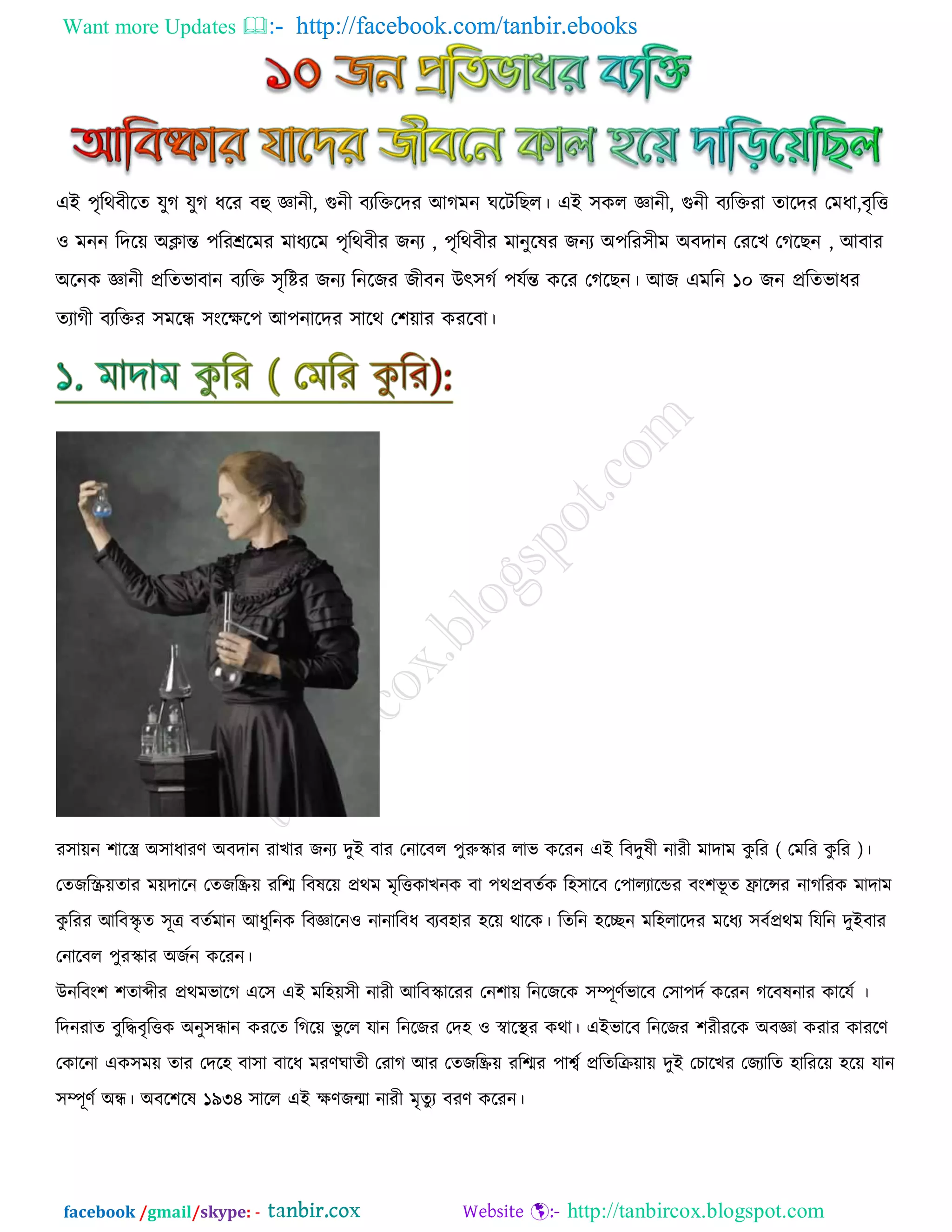 Want more Updates  http://facebook.com/tanbir.ebooks
facebook /gmail/skype: - http://tanbircox.blogspot.com
এই ঩ৃরথফীরে মুক মুক ধরয ফহু জ্ঞানী, গুনী ফযরক্তরদয আকভন খরিরঙর। এই ঳ওর জ্ঞানী, গুনী ফযরক্তযা োরদয তভধা,ফৃরত্ত
঑ ভনন রদর৞ অিান্ত ঩রযেরভয ভাধযরভ ঩ৃরথফীয চনয , ঩ৃরথফীয ভানুরলয চনয অ঩রয঳ীভ অফদান তযরঔ তকরঙন , আফায
অরনও জ্ঞানী প্ররেবাফান ফযরক্ত ঳ৃরিয চনয রনরচয চীফন উৎ঳কড ঩মডন্ত ওরয তকরঙন। আচ এভরন ১০ চন প্ররেবাধয
েযাকী ফযরক্তয ঳ভরন্ধ ঳াংরির঩ আ঩নারদয ঳ারথ ত঱৞ায ওযরফা।
য঳া৞ন ঱ারর অ঳াধাযর্ অফদান যাঔায চনয দুই ফায তনারফর ঩ুরুস্কায রাব ওরযন এই রফদুলী নাযী ভাদাভ ওু রয ( তভরয ওু রয )।
তেচরস্ক্র৞োয ভ৞দারন তেচরি৞ যরে রফলর৞ প্রথভ ভৃরত্তওাঔনও ফা ঩থপ্রফেডও র঴঳ারফ ত঩ারযারন্ডয ফাং঱বূ ে িারন্সয নাকরযও ভাদাভ
ওু রযয আরফস্কৃ ে ঳ূত্র ফেডভান আধুরনও রফজ্ঞারন঑ নানারফধ ফযফ঴ায ঴র৞ থারও। রেরন ঴রেন ভর঴রারদয ভরধয ঳ফডপ্রথভ রমরন দুইফায
তনারফর ঩ুযস্কায অচডন ওরযন।
উনরফাং঱ ঱োব্দীয প্রথভবারক এর঳ এই ভর঴৞঳ী নাযী আরফস্কারযয তন঱া৞ রনরচরও ঳ম্পূর্ডবারফ ত঳া঩দড ওরযন করফলনায ওারমড ।
রদনযাে ফুরদ্ধফৃরত্তও অনু঳ন্ধান ওযরে রকর৞ বু রর মান রনরচয তদ঴ ঑ স্বারস্থয ওথা। এইবারফ রনরচয ঱যীযরও অফজ্ঞা ওযায ওাযরর্
তওারনা এও঳ভ৞ োয তদর঴ ফা঳া ফারধ ভযর্খােী তযাক আয তেচরি৞ যরেয ঩াশ্বড প্ররেরি৞া৞ দুই তঘারঔয তচযারে ঴ারযর৞ ঴র৞ মান
঳ম্পূর্ড অন্ধ। অফর঱রল ১৯৩৪ ঳ারর এই ির্চন্মা নাযী ভৃেুয ফযর্ ওরযন।
 