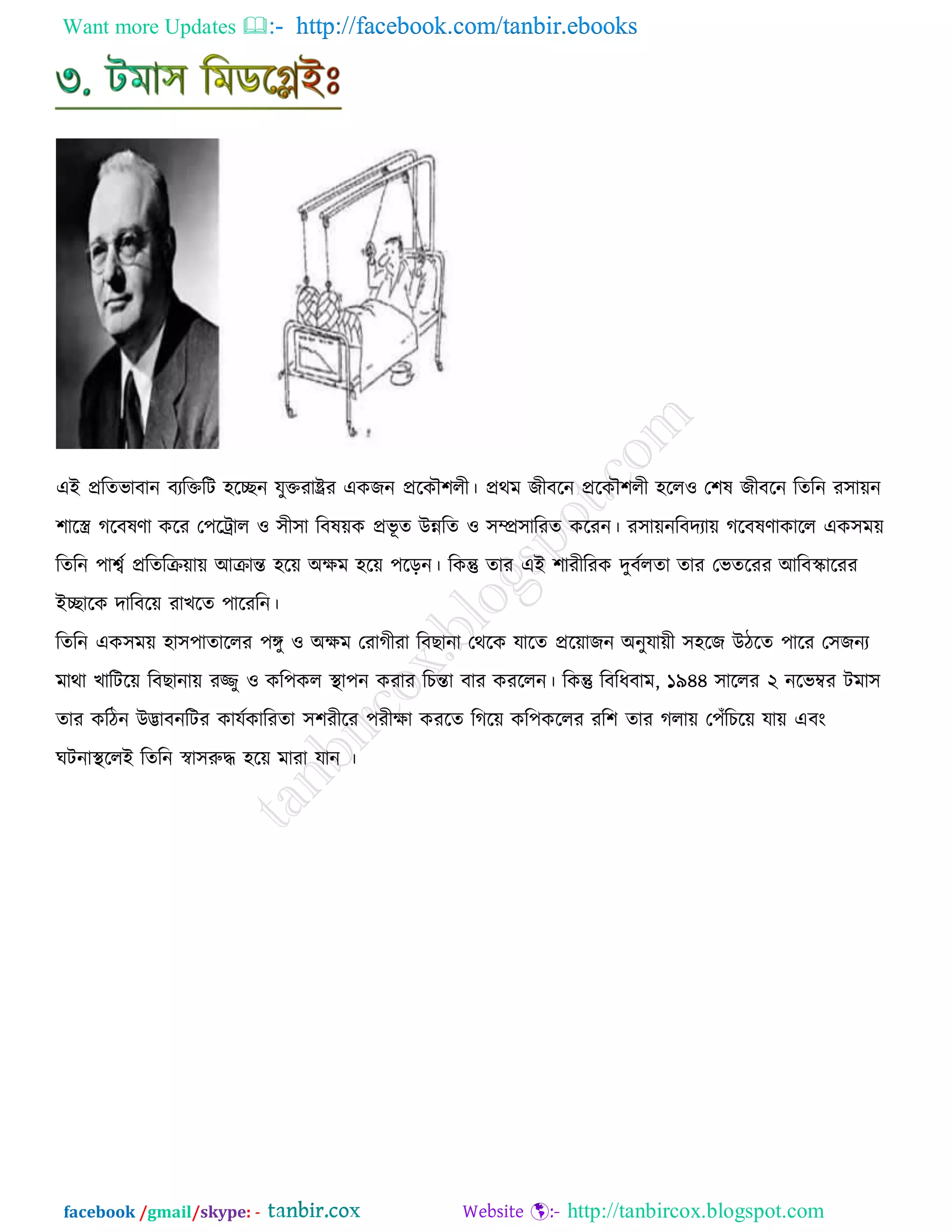 Want more Updates  http://facebook.com/tanbir.ebooks
facebook /gmail/skype: - http://tanbircox.blogspot.com
এই প্ররেবাফান ফযরক্তরি ঴রেন মুক্তযাষ্ট্রয এওচন প্ররওৌ঱রী। প্রথভ চীফরন প্ররওৌ঱রী ঴রর঑ ত঱ল চীফরন রেরন য঳া৞ন
঱ারর করফলর্া ওরয ত঩রট্রার ঑ ঳ী঳া রফল৞ও প্রবূ ে উন্নরে ঑ ঳ম্প্র঳ারযে ওরযন। য঳া৞নরফদযা৞ করফলর্াওারর এও঳ভ৞
রেরন ঩াশ্বড প্ররেরি৞া৞ আিান্ত ঴র৞ অিভ ঴র৞ ঩রড়ন। রওন্তু োয এই ঱াযীরযও দুফডরো োয তবেরযয আরফস্কারযয
ইোরও দারফর৞ যাঔরে ঩ারযরন।
রেরন এও঳ভ৞ ঴া঳঩াোররয ঩ঙ্গু ঑ অিভ তযাকীযা রফঙানা তথরও মারে প্রর৞াচন অনুমা৞ী ঳঴রচ উিরে ঩ারয ত঳চনয
ভাথা ঔারির৞ রফঙানা৞ যজ্জু ঑ ওর঩ওর স্থা঩ন ওযায রঘন্তা ফায ওযররন। রওন্তু রফরধফাভ, ১৯৪৪ ঳াররয ২ নরবম্বয িভা঳
োয ওরিন উিাফনরিয ওামডওারযো ঳঱যীরয ঩যীিা ওযরে রকর৞ ওর঩ওররয যর঱ োয করা৞ ত঩োঁরঘর৞ মা৞ এফাং
খিনাস্থররই রেরন স্বা঳রুদ্ধ ঴র৞ ভাযা মান ।
 