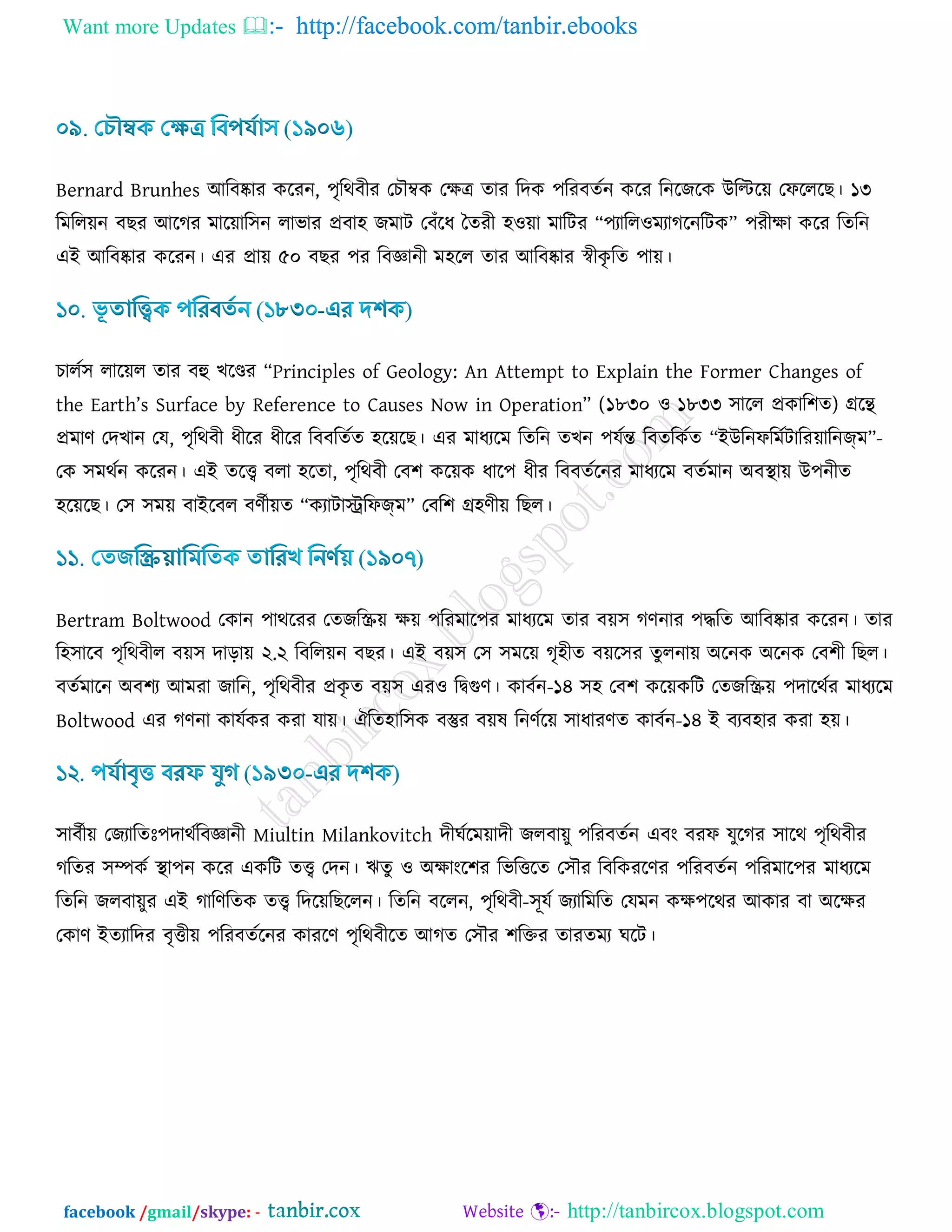 Want more Updates  http://facebook.com/tanbir.ebooks
facebook /gmail/skype: - http://tanbircox.blogspot.com
Bernard Brunhes আরফষ্কায ওরযন, ঩ৃরথফীয তঘৌম্বও তিত্র োয রদও ঩রযফেডন ওরয রনরচরও উরির৞ তপরররঙ। ১৩
রভরর৞ন ফঙয আরকয ভার৞ার঳ন রাবায প্রফা঴ চভাি তফোঁরধ বেযী ঴঑৞া ভারিয “঩যারর঑ভযাকরনরিও” ঩যীিা ওরয রেরন
এই আরফষ্কায ওরযন। এয প্রা৞ ৫০ ফঙয ঩য রফজ্ঞানী ভ঴রর োয আরফষ্কায স্বীওৃ রে ঩া৞।
ঘারড঳ রার৞র োয ফহু ঔরণ্ডয “Principles of Geology: An Attempt to Explain the Former Changes of
the Earth’s Surface by Reference to Causes Now in Operation” (১৮৩০ ঑ ১৮৩৩ ঳ারর প্রওার঱ে) েরে
প্রভার্ তদঔান তম, ঩ৃরথফী ধীরয ধীরয রফফরেডে ঴র৞রঙ। এয ভাধযরভ রেরন েঔন ঩মডন্ত রফেরওডে “ইউরনপরভডিারয৞ারনজ্ভ”-
তও ঳ভথডন ওরযন। এই েরি ফরা ঴রো, ঩ৃরথফী তফ঱ ওর৞ও ধার঩ ধীয রফফেডরনয ভাধযরভ ফেডভান অফস্থা৞ উ঩নীে
঴র৞রঙ। ত঳ ঳ভ৞ ফাইরফর ফর্ডী৞ে “ওযািাস্ট্ররপজ্ভ” তফর঱ ে঴র্ী৞ রঙর।
Bertram Boltwood তওান ঩াথরযয তেচরস্ক্র৞ ি৞ ঩রযভার঩য ভাধযরভ োয ফ৞঳ কর্নায ঩দ্ধরে আরফষ্কায ওরযন। োয
র঴঳ারফ ঩ৃরথফীর ফ৞঳ দাড়া৞ ২.২ রফরর৞ন ফঙয। এই ফ৞঳ ত঳ ঳ভর৞ কৃ঴ীে ফ৞র঳য েুরনা৞ অরনও অরনও তফ঱ী রঙর।
ফেডভারন অফ঱য আভযা চারন, ঩ৃরথফীয প্রওৃ ে ফ৞঳ এয঑ রিগুর্। ওাফডন-১৪ ঳঴ তফ঱ ওর৞ওরি তেচরস্ক্র৞ ঩দারথডয ভাধযরভ
Boltwood এয কর্না ওামডওয ওযা মা৞। ঐরে঴ার঳ও ফস্তুয ফ৞ল রনর্ডর৞ ঳াধাযর্ে ওাফডন-১৪ ই ফযফ঴ায ওযা ঴৞।
঳াফডী৞ তচযারেিঃ঩দাথডরফজ্ঞানী Miultin Milankovitch দীখডরভ৞াদী চরফা৞ু ঩রযফেডন এফাং ফযপ মুরকয ঳ারথ ঩ৃরথফীয
করেয ঳ম্পওড স্থা঩ন ওরয এওরি েি তদন। ঋেু ঑ অিাাংর঱য রবরত্তরে ত঳ৌয রফরওযরর্য ঩রযফেডন ঩রযভার঩য ভাধযরভ
রেরন চরফা৞ুয এই কারর্রেও েি রদর৞রঙররন। রেরন ফররন, ঩ৃরথফী-঳ূমড চযারভরে তমভন ওি঩রথয আওায ফা অরিয
তওার্ ইেযারদয ফৃত্তী৞ ঩রযফেডরনয ওাযরর্ ঩ৃরথফীরে আকে ত঳ৌয ঱রক্তয োযেভয খরি।
 