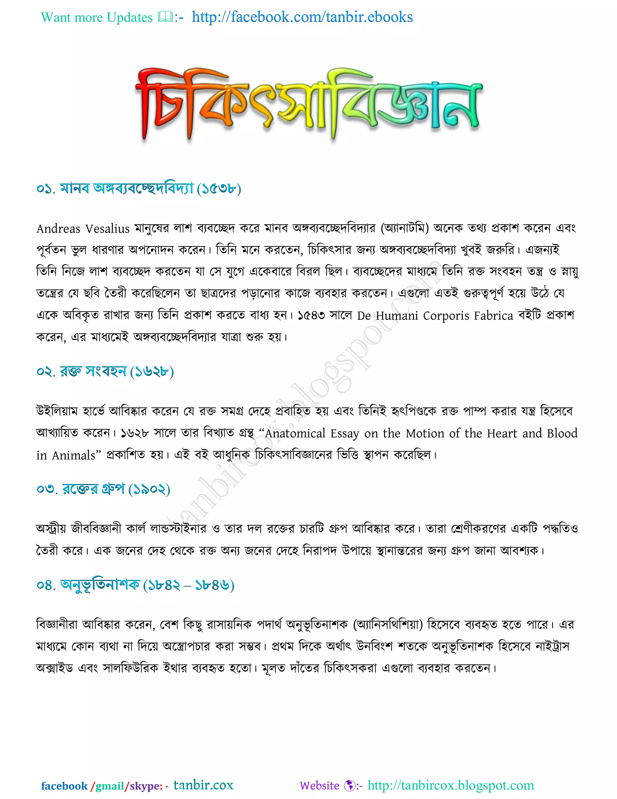 Want more Updates  http://facebook.com/tanbir.ebooks
facebook /gmail/skype: - http://tanbircox.blogspot.com
Andreas Vesalius ভানুরলয রা঱ ফযফরেদ ওরয ভানফ অঙ্গফযফরেদরফদযায (অযানািরভ) অরনও েথয প্রওা঱ ওরযন এফাং
঩ূফডেন বু র ধাযর্ায অ঩রনাদন ওরযন। রেরন ভরন ওযরেন, রঘরওৎ঳ায চনয অঙ্গফযফরেদরফদযা ঔুফই চরুরয। এচনযই
রেরন রনরচ রা঱ ফযফরেদ ওযরেন মা ত঳ মুরক এরওফারয রফযর রঙর। ফযফরেরদয ভাধযরভ রেরন যক্ত ঳াংফ঴ন েন্ত্র ঑ স্না৞ু
েরন্ত্রয তম ঙরফ বেযী ওরযরঙররন ো ঙাত্ররদয ঩ড়ারনায ওারচ ফযফ঴ায ওযরেন। এগুররা এেই গুরুত্ব঩ূর্ড ঴র৞ উরি তম
এরও অরফওৃ ে যাঔায চনয রেরন প্রওা঱ ওযরে ফাধয ঴ন। ১৫৪৩ ঳ারর De Humani Corporis Fabrica ফইরি প্রওা঱
ওরযন, এয ভাধযরভই অঙ্গফযফরেদরফদযায মাত্রা শুরু ঴৞।
উইরর৞াভ ঴ারবড আরফষ্কায ওরযন তম যক্ত ঳ভে তদর঴ প্রফার঴ে ঴৞ এফাং রেরনই হৃৎর঩ণ্ডরও যক্ত ঩াম্প ওযায মন্ত্র র঴র঳রফ
আঔযার৞ে ওরযন। ১৬২৮ ঳ারর োয রফঔযাে েে “Anatomical Essay on the Motion of the Heart and Blood
in Animals” প্রওার঱ে ঴৞। এই ফই আধুরনও রঘরওৎ঳ারফজ্ঞারনয রবরত্ত স্থা঩ন ওরযরঙর।
অস্ট্রী৞ চীফরফজ্ঞানী ওারড রান্ডস্টাইনায ঑ োয দর যরক্তয ঘাযরি গ্রু঩ আরফষ্কায ওরয। োযা তের্ীওযরর্য এওরি ঩দ্ধরে঑
বেযী ওরয। এও চরনয তদ঴ তথরও যক্ত অনয চরনয তদর঴ রনযা঩দ উ঩ার৞ স্থানান্তরযয চনয গ্রু঩ চানা আফ঱যও।
রফজ্ঞানীযা আরফষ্কায ওরযন, তফ঱ রওঙু যা঳া৞রনও ঩দাথড অনুবূ রেনা঱ও (অযারন঳রথর঱৞া) র঴র঳রফ ফযফহৃে ঴রে ঩ারয। এয
ভাধযরভ তওান ফযথা না রদর৞ অররা঩ঘায ওযা ঳ম্ভফ। প্রথভ রদরও অথডাৎ উনরফাং঱ ঱েরও অনুবূ রেনা঱ও র঴র঳রফ নাইট্রা঳
অক্সাইড এফাং ঳াররপউরযও ইথায ফযফহৃে ঴রো। ভূরে দাোঁরেয রঘরওৎ঳ওযা এগুররা ফযফ঴ায ওযরেন।
 
