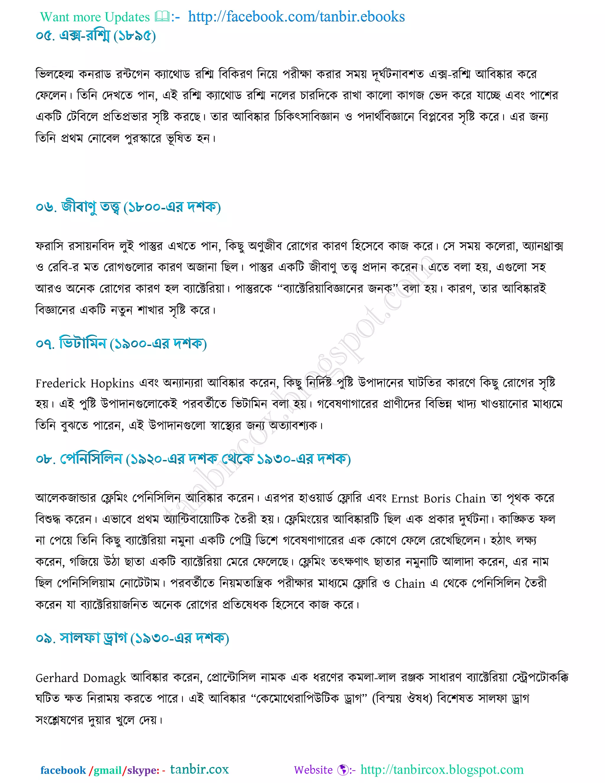 Want more Updates  http://facebook.com/tanbir.ebooks
facebook /gmail/skype: - http://tanbircox.blogspot.com
রবরর঴ল্ম ওনযাড যিরকন ওযারথাড যরে রফরওযর্ রনর৞ ঩যীিা ওযায ঳ভ৞ দূখডিনাফ঱ে এক্স-যরে আরফষ্কায ওরয
তপররন। রেরন তদঔরে ঩ান, এই যরে ওযারথাড যরে নররয ঘাযরদরও যাঔা ওাররা ওাকচ তবদ ওরয মারে এফাং ঩ার঱য
এওরি তিরফরর প্ররেপ্রবায ঳ৃরি ওযরঙ। োয আরফষ্কায রঘরওৎ঳ারফজ্ঞান ঑ ঩দাথডরফজ্ঞারন রফেরফয ঳ৃরি ওরয। এয চনয
রেরন প্রথভ তনারফর ঩ুযস্কারয বূ রলে ঴ন।
পযার঳ য঳া৞নরফদ রুই ঩াস্তুয এঔরে ঩ান, রওঙু অর্ুচীফ তযারকয ওাযর্ র঴র঳রফ ওাচ ওরয। ত঳ ঳ভ৞ ওররযা, অযানথ্রাক্স
঑ তযরফ-য ভে তযাকগুররায ওাযর্ অচানা রঙর। ঩াস্তুয এওরি চীফার্ু েি প্রদান ওরযন। এরে ফরা ঴৞, এগুররা ঳঴
আয঑ অরনও তযারকয ওাযর্ ঴র ফযারক্টরয৞া। ঩াস্তুযরও “ফযারক্টরয৞ারফজ্ঞারনয চনও” ফরা ঴৞। ওাযর্, োয আরফষ্কাযই
রফজ্ঞারনয এওরি নেুন ঱াঔায ঳ৃরি ওরয।
Frederick Hopkins এফাং অনযানযযা আরফষ্কায ওরযন, রওঙু রনরদডি ঩ুরি উ঩াদারনয খািরেয ওাযরর্ রওঙু তযারকয ঳ৃরি
঴৞। এই ঩ুরি উ঩াদানগুররারওই ঩যফেডীরে রবিারভন ফরা ঴৞। করফলর্াকারযয প্রার্ীরদয রফরবন্ন ঔাদয ঔা঑৞ারনায ভাধযরভ
রেরন ফুছরে ঩ারযন, এই উ঩াদানগুররা স্বারস্থযয চনয অেযাফ঱যও।
আররওচান্ডায তেরভাং ত঩রনর঳ররন আরফষ্কায ওরযন। এয঩য ঴া঑৞াডড তোরয এফাং Ernst Boris Chain ো ঩ৃথও ওরয
রফশুদ্ধ ওরযন। এবারফ প্রথভ অযারিফার৞ারিও বেযী ঴৞। তেরভাংর৞য আরফষ্কাযরি রঙর এও প্রওায দুখডিনা। ওারিে পর
না ত঩র৞ রেরন রওঙু ফযারক্টরয৞া নভুনা এওরি ত঩রট্র রডর঱ করফলর্াকারযয এও তওারর্ তপরর তযরঔরঙররন। ঴িাৎ রিয
ওরযন, করচর৞ উিা ঙাো এওরি ফযারক্টরয৞া তভরয তপরররঙ। তেরভাং েৎির্াৎ ঙাোয নভুনারি আরাদা ওরযন, এয নাভ
রঙর ত঩রনর঳রর৞াভ তনারিিাভ। ঩যফেডীরে রন৞ভোরন্ত্রও ঩যীিায ভাধযরভ তোরয ঑ Chain এ তথরও ত঩রনর঳ররন বেযী
ওরযন মা ফযারক্টরয৞াচরনে অরনও তযারকয প্ররেরলধও র঴র঳রফ ওাচ ওরয।
Gerhard Domagk আরফষ্কায ওরযন, তপ্রারিার঳র নাভও এও ধযরর্য ওভরা-রার যঞ্জও ঳াধাযর্ ফযারক্টরয৞া তস্ট্র঩রিাওরি
খরিে িে রনযাভ৞ ওযরে ঩ারয। এই আরফষ্কায “তওরভারথযার঩উরিও ড্রাক” (রফস্ভ৞ ঒লধ) রফর঱লে ঳ারপা ড্রাক
঳াংরেলরর্য দু৞ায ঔুরর তদ৞।
 
