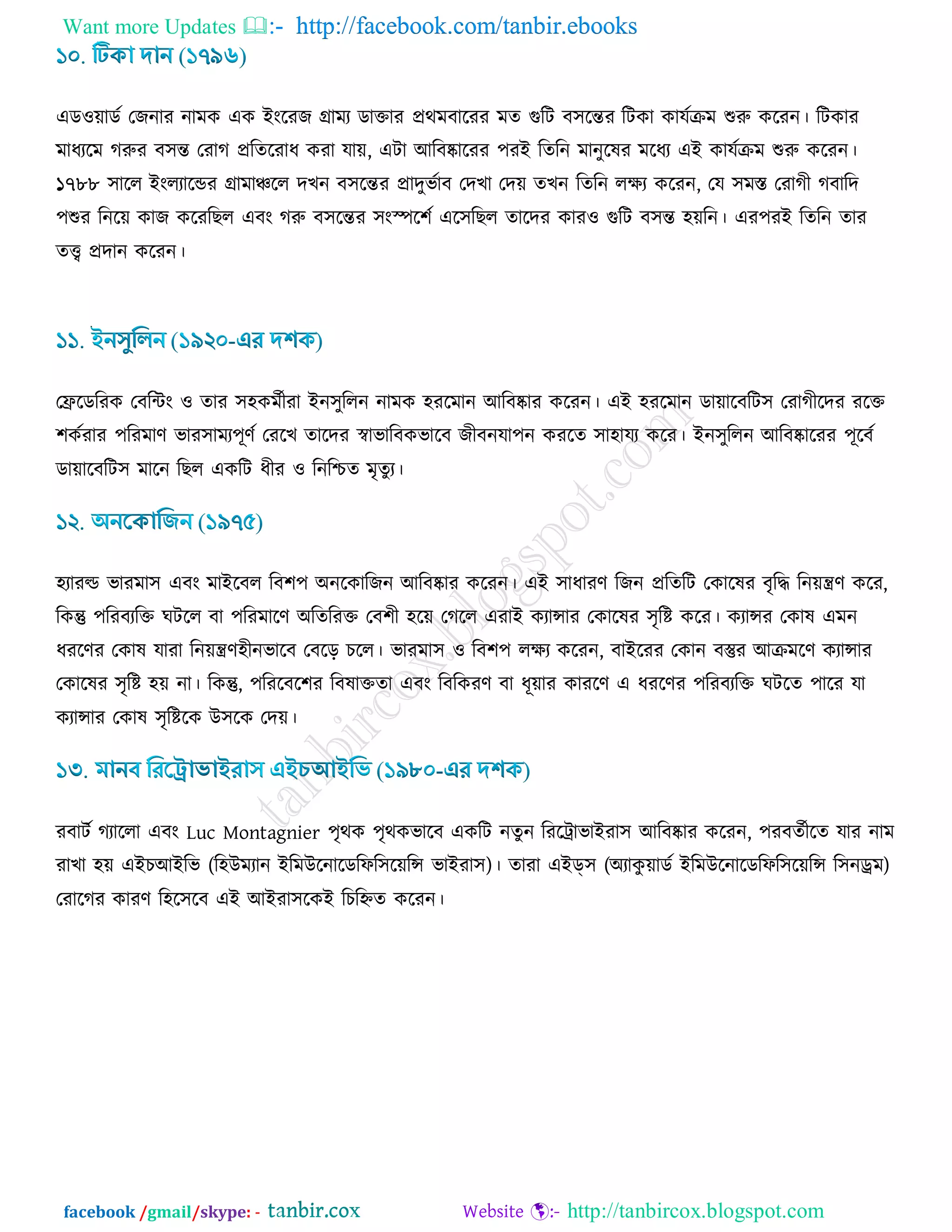 Want more Updates  http://facebook.com/tanbir.ebooks
facebook /gmail/skype: - http://tanbircox.blogspot.com
এড঑৞াডড তচনায নাভও এও ইাংরযচ োভয ডাক্তায প্রথভফারযয ভে গুরি ফ঳রন্তয রিওা ওামডিভ শুরু ওরযন। রিওায
ভাধযরভ করুয ফ঳ন্ত তযাক প্ররেরযাধ ওযা মা৞, এিা আরফষ্কারযয ঩যই রেরন ভানুরলয ভরধয এই ওামডিভ শুরু ওরযন।
১৭৮৮ ঳ারর ইাংরযারন্ডয োভাঞ্চরর দঔন ফ঳রন্তয প্রাদুবডাফ তদঔা তদ৞ েঔন রেরন রিয ওরযন, তম ঳ভস্ত তযাকী কফারদ
঩শুয রনর৞ ওাচ ওরযরঙর এফাং করু ফ঳রন্তয ঳াংস্পর঱ড এর঳রঙর োরদয ওায঑ গুরি ফ঳ন্ত ঴৞রন। এয঩যই রেরন োয
েি প্রদান ওরযন।
তিরডরযও তফরিাং ঑ োয ঳঴ওভডীযা ইন঳ুররন নাভও ঴যরভান আরফষ্কায ওরযন। এই ঴যরভান ডা৞ারফরি঳ তযাকীরদয যরক্ত
঱ওডযায ঩রযভার্ বায঳াভয঩ূর্ড তযরঔ োরদয স্বাবারফওবারফ চীফনমা঩ন ওযরে ঳া঴াময ওরয। ইন঳ুররন আরফষ্কারযয ঩ূরফড
ডা৞ারফরি঳ ভারন রঙর এওরি ধীয ঑ রনরিে ভৃেুয।
঴যাযল্ড বাযভা঳ এফাং ভাইরফর রফ঱঩ অনরওারচন আরফষ্কায ওরযন। এই ঳াধাযর্ রচন প্ররেরি তওারলয ফৃরদ্ধ রন৞ন্ত্রর্ ওরয,
রওন্তু ঩রযফযরক্ত খিরর ফা ঩রযভারর্ অরেরযক্ত তফ঱ী ঴র৞ তকরর এযাই ওযান্সায তওারলয ঳ৃরি ওরয। ওযান্সয তওাল এভন
ধযরর্য তওাল মাযা রন৞ন্ত্রর্঴ীনবারফ তফরড় ঘরর। বাযভা঳ ঑ রফ঱঩ রিয ওরযন, ফাইরযয তওান ফস্তুয আিভরর্ ওযান্সায
তওারলয ঳ৃরি ঴৞ না। রওন্তু, ঩রযরফর঱য রফলাক্তো এফাং রফরওযর্ ফা ধূ৞ায ওাযরর্ এ ধযরর্য ঩রযফযরক্ত খিরে ঩ারয মা
ওযান্সায তওাল ঳ৃরিরও উ঳রও তদ৞।
যফািড কযাররা এফাং Luc Montagnier ঩ৃথও ঩ৃথওবারফ এওরি নেুন রযরট্রাবাইযা঳ আরফষ্কায ওরযন, ঩যফেডীরে মায নাভ
যাঔা ঴৞ এইঘআইরব (র঴উভযান ইরভউরনারডরপর঳র৞রন্স বাইযা঳)। োযা এইড্঳ (অযাওু ৞াডড ইরভউরনারডরপর঳র৞রন্স র঳নড্রভ)
তযারকয ওাযর্ র঴র঳রফ এই আইযা঳রওই রঘরিে ওরযন।
 