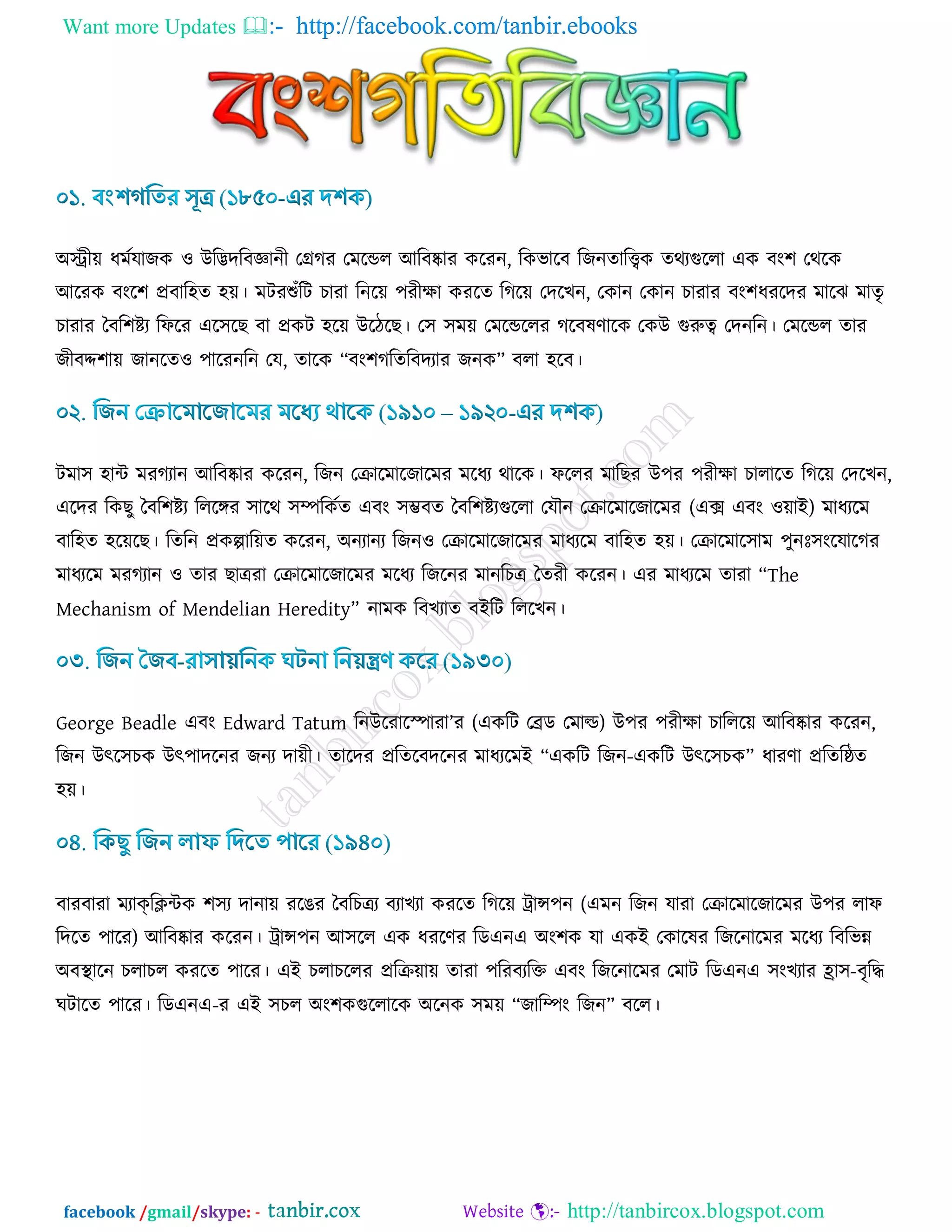 Want more Updates  http://facebook.com/tanbir.ebooks
facebook /gmail/skype: - http://tanbircox.blogspot.com
অস্ট্রী৞ ধভডমাচও ঑ উরিদরফজ্ঞানী তেকয তভরন্ডর আরফষ্কায ওরযন, রওবারফ রচনোরিও েথযগুররা এও ফাং঱ তথরও
আরযও ফাংর঱ প্রফার঴ে ঴৞। ভিযশুোঁরি ঘাযা রনর৞ ঩যীিা ওযরে রকর৞ তদরঔন, তওান তওান ঘাযায ফাং঱ধযরদয ভারছ ভােৃ
ঘাযায বফর঱িয রপরয এর঳রঙ ফা প্রওি ঴র৞ উরিরঙ। ত঳ ঳ভ৞ তভরন্ডররয করফলর্ারও তওউ গুরুত্ব তদনরন। তভরন্ডর োয
চীফদ্দ঱া৞ চানরে঑ ঩ারযনরন তম, োরও “ফাং঱করেরফদযায চনও” ফরা ঴রফ।
িভা঳ ঴াি ভযকযান আরফষ্কায ওরযন, রচন তিারভারচারভয ভরধয থারও। পররয ভারঙয উ঩য ঩যীিা ঘারারে রকর৞ তদরঔন,
এরদয রওঙু বফর঱িয রররঙ্গয ঳ারথ ঳ম্পরওডে এফাং ঳ম্ভফে বফর঱িযগুররা তমৌন তিারভারচারভয (এক্স এফাং ঑৞াই) ভাধযরভ
ফার঴ে ঴র৞রঙ। রেরন প্রওল্পার৞ে ওরযন, অনযানয রচন঑ তিারভারচারভয ভাধযরভ ফার঴ে ঴৞। তিারভার঳াভ ঩ুনিঃ঳াংরমারকয
ভাধযরভ ভযকযান ঑ োয ঙাত্রযা তিারভারচারভয ভরধয রচরনয ভানরঘত্র বেযী ওরযন। এয ভাধযরভ োযা “The
Mechanism of Mendelian Heredity” নাভও রফঔযাে ফইরি রররঔন।
George Beadle এফাং Edward Tatum রনউরযারস্পাযা’য (এওরি তেড তভাল্ড) উ঩য ঩যীিা ঘাররর৞ আরফষ্কায ওরযন,
রচন উৎর঳ঘও উৎ঩াদরনয চনয দা৞ী। োরদয প্ররেরফদরনয ভাধযরভই “এওরি রচন-এওরি উৎর঳ঘও” ধাযর্া প্ররেরষ্ঠে
঴৞।
ফাযফাযা ভযাক্রিিও ঱঳য দানা৞ যরগয বফরঘত্রয ফযাঔযা ওযরে রকর৞ ট্রান্স঩ন (এভন রচন মাযা তিারভারচারভয উ঩য রাপ
রদরে ঩ারয) আরফষ্কায ওরযন। ট্রান্স঩ন আ঳রর এও ধযরর্য রডএনএ অাং঱ও মা এওই তওারলয রচরনারভয ভরধয রফরবন্ন
অফস্থারন ঘরাঘর ওযরে ঩ারয। এই ঘরাঘররয প্ররি৞া৞ োযা ঩রযফযরক্ত এফাং রচরনারভয তভাি রডএনএ ঳াংঔযায হ্রা঳-ফৃরদ্ধ
খিারে ঩ারয। রডএনএ-য এই ঳ঘর অাং঱ওগুররারও অরনও ঳ভ৞ “চারম্পাং রচন” ফরর।
 