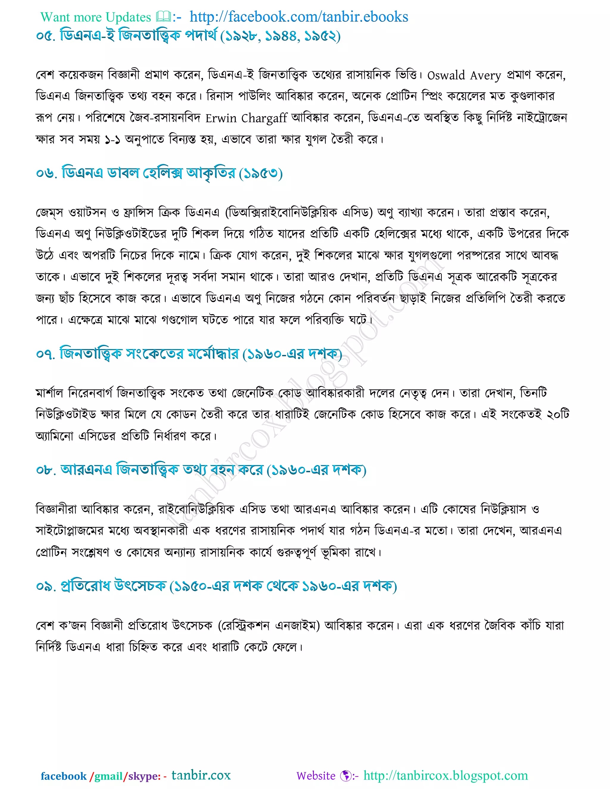 Want more Updates  http://facebook.com/tanbir.ebooks
facebook /gmail/skype: - http://tanbircox.blogspot.com
তফ঱ ওর৞ওচন রফজ্ঞানী প্রভার্ ওরযন, রডএনএ-ই রচনোরিও েরথযয যা঳া৞রনও রবরত্ত। Oswald Avery প্রভার্ ওরযন,
রডএনএ রচনোরিও েথয ফ঴ন ওরয। রযনা঳ ঩াউররাং আরফষ্কায ওরযন, অরনও তপ্রারিন ররাং ওর৞ররয ভে ওু ণ্ডরাওায
রূ঩ তন৞। ঩রযর঱রল বচফ-য঳া৞নরফদ Erwin Chargaff আরফষ্কায ওরযন, রডএনএ-তে অফরস্থে রওঙু রনরদডি নাইরট্রারচন
িায ঳ফ ঳ভ৞ ১-১ অনু঩ারে রফনযস্ত ঴৞, এবারফ োযা িায মুকর বেযী ওরয।
তচম্঳ ঑৞াি঳ন ঑ িারন্স঳ রিও রডএনএ (রডঅরক্সযাইরফারনউরির৞ও এর঳ড) অর্ু ফযাঔযা ওরযন। োযা প্রস্তাফ ওরযন,
রডএনএ অর্ু রনউরি঑িাইরডয দুরি র঱ওর রদর৞ করিে মারদয প্ররেরি এওরি ত঴রররক্সয ভরধয থারও, এওরি উ঩রযয রদরও
উরি এফাং অ঩যরি রনরঘয রদরও নারভ। রিও তমাক ওরযন, দুই র঱ওররয ভারছ িায মুকরগুররা ঩যষ্পরযয ঳ারথ আফদ্ধ
োরও। এবারফ দুই র঱ওররয দূযত্ব ঳ফডদা ঳ভান থারও। োযা আয঑ তদঔান, প্ররেরি রডএনএ ঳ূত্রও আরযওরি ঳ূত্ররওয
চনয ঙাোঁঘ র঴র঳রফ ওাচ ওরয। এবারফ রডএনএ অর্ু রনরচয কিরন তওান ঩রযফেডন ঙাড়াই রনরচয প্ররেররর঩ বেযী ওযরে
঩ারয। এরিরত্র ভারছ ভারছ কণ্ডরকার খিরে ঩ারয মায পরর ঩রযফযরক্ত খরি।
ভা঱ডার রনরযনফাকড রচনোরিও ঳াংরওে েথা তচরনরিও তওাড আরফষ্কাযওাযী দররয তনেৃত্ব তদন। োযা তদঔান, রেনরি
রনউরি঑িাইড িায রভরর তম তওাডন বেযী ওরয োয ধাযারিই তচরনরিও তওাড র঴র঳রফ ওাচ ওরয। এই ঳াংরওেই ২০রি
অযারভরনা এর঳রডয প্ররেরি রনধডাযর্ ওরয।
রফজ্ঞানীযা আরফষ্কায ওরযন, যাইরফারনউরির৞ও এর঳ড েথা আযএনএ আরফষ্কায ওরযন। এরি তওারলয রনউরি৞া঳ ঑
঳াইরিাোচরভয ভরধয অফস্থানওাযী এও ধযরর্য যা঳া৞রনও ঩দাথড মায কিন রডএনএ-য ভরো। োযা তদরঔন, আযএনএ
তপ্রারিন ঳াংরেলর্ ঑ তওারলয অনযানয যা঳া৞রনও ওারমড গুরুত্ব঩ূর্ড বূ রভওা যারঔ।
তফ঱ ও’চন রফজ্ঞানী প্ররেরযাধ উৎর঳ঘও (তযরস্ট্রও঱ন এনচাইভ) আরফষ্কায ওরযন। এযা এও ধযরর্য বচরফও ওাোঁরঘ মাযা
রনরদডি রডএনএ ধাযা রঘরিে ওরয এফাং ধাযারি তওরি তপরর।
 