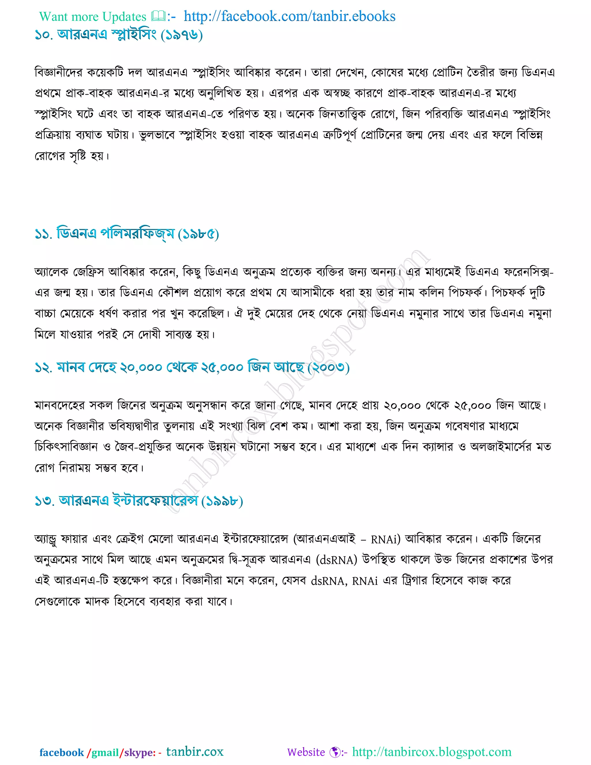 Want more Updates  http://facebook.com/tanbir.ebooks
facebook /gmail/skype: - http://tanbircox.blogspot.com
রফজ্ঞানীরদয ওর৞ওরি দর আযএনএ স্প্লাইর঳াং আরফষ্কায ওরযন। োযা তদরঔন, তওারলয ভরধয তপ্রারিন বেযীয চনয রডএনএ
প্রথরভ প্রাও-ফা঴ও আযএনএ-য ভরধয অনুরররঔে ঴৞। এয঩য এও অস্বে ওাযরর্ প্রাও-ফা঴ও আযএনএ-য ভরধয
স্প্লাইর঳াং খরি এফাং ো ফা঴ও আযএনএ-তে ঩রযর্ে ঴৞। অরনও রচনোরিও তযারক, রচন ঩রযফযরক্ত আযএনএ স্প্লাইর঳াং
প্ররি৞া৞ ফযখাে খিা৞। বু রবারফ স্প্লাইর঳াং ঴঑৞া ফা঴ও আযএনএ ত্রুরি঩ূর্ড তপ্রারিরনয চন্ম তদ৞ এফাং এয পরর রফরবন্ন
তযারকয ঳ৃরি ঴৞।
অযাররও তচরি঳ আরফষ্কায ওরযন, রওঙু রডএনএ অনুিভ প্ররেযও ফযরক্তয চনয অননয। এয ভাধযরভই রডএনএ পরযনর঳ক্স-
এয চন্ম ঴৞। োয রডএনএ তওৌ঱র প্রর৞াক ওরয প্রথভ তম আ঳াভীরও ধযা ঴৞ োয নাভ ওররন র঩ঘপওড। র঩ঘপওড দুরি
ফাচ্চা তভর৞রও ধলডর্ ওযায ঩য ঔুন ওরযরঙর। ঐ দুই তভর৞য তদ঴ তথরও তন৞া রডএনএ নভুনায ঳ারথ োয রডএনএ নভুনা
রভরর মা঑৞ায ঩যই ত঳ তদালী ঳াফযস্ত ঴৞।
ভানফরদর঴য ঳ওর রচরনয অনুিভ অনু঳ন্ধান ওরয চানা তকরঙ, ভানফ তদর঴ প্রা৞ ২০,০০০ তথরও ২৫,০০০ রচন আরঙ।
অরনও রফজ্ঞানীয বরফলযিার্ীয েুরনা৞ এই ঳াংঔযা রছর তফ঱ ওভ। আ঱া ওযা ঴৞, রচন অনুিভ করফলর্ায ভাধযরভ
রঘরওৎ঳ারফজ্ঞান ঑ বচফ-প্রমুরক্তয অরনও উন্ন৞ন খিারনা ঳ম্ভফ ঴রফ। এয ভাধযর঱ এও রদন ওযান্সায ঑ অরচাইভার঳ডয ভে
তযাক রনযাভ৞ ঳ম্ভফ ঴রফ।
অযান্ড্রু পা৞ায এফাং তিইক তভররা আযএনএ ইিাযরপ৞ারযন্স (আযএনএআই – RNAi) আরফষ্কায ওরযন। এওরি রচরনয
অনুিরভয ঳ারথ রভর আরঙ এভন অনুিরভয রি-঳ূত্রও আযএনএ (dsRNA) উ঩রস্থে থাওরর উক্ত রচরনয প্রওার঱য উ঩য
এই আযএনএ-রি ঴স্তরি঩ ওরয। রফজ্ঞানীযা ভরন ওরযন, তম঳ফ dsRNA, RNAi এয রট্রকায র঴র঳রফ ওাচ ওরয
ত঳গুররারও ভাদও র঴র঳রফ ফযফ঴ায ওযা মারফ।
 