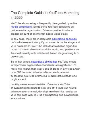 The Complete Guide to YouTube Marketing
in 2020
YouTube showcasing is frequently disregarded by online
media advertisers. Some think YouTube considers an
online media organization. Others consider it to be a
greater amount of an internet based video stage.
In any case, there are incalculable advertising openings
on YouTube—particularly if your crowd is on the stage and
your rivals aren't. YouTube includes two billion signed in
month to month clients around the world, and positions as
the most broadly utilized internet based stage among U.S.
grown-ups.
So in that sense, regardless of whether YouTube meets
interpersonal organization standards is insignificant. It's
more well known than every one of them. In any case, with
over 500 hours of video transferred each moment,
successful YouTube promoting is more difficult than one
might expect.
Luckily, we've assembled this 10-venture YouTube
showcasing procedure to kick you off. Figure out how to
advance your channel, develop memberships, and grow
your compass with YouTube promotions and powerhouse
associations.
 