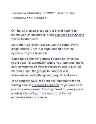 Facebook Marketing in 2021: How to Use
Facebook for Business
On the off chance that you're a brand hoping to
bloom with online media, ruling Facebook advancing
will be fundamental.
More than 2.8 billion people use the stage every
single month. That is a huge load of potential
eyeballs on your business.
Since here's the thing about Facebook: while you
might trust it's essentially where your aunt can leave
dark comments on your move away pics, it's in like
manner a spot for groups to connect with
associations, everything being equal, and sizes.
In all honesty, 66% of Facebook customers report
visiting a local business Facebook Page somewhat
one time every week. This high level business place
is totally clamoring, in the event that it's not
extremely serious of us to
 