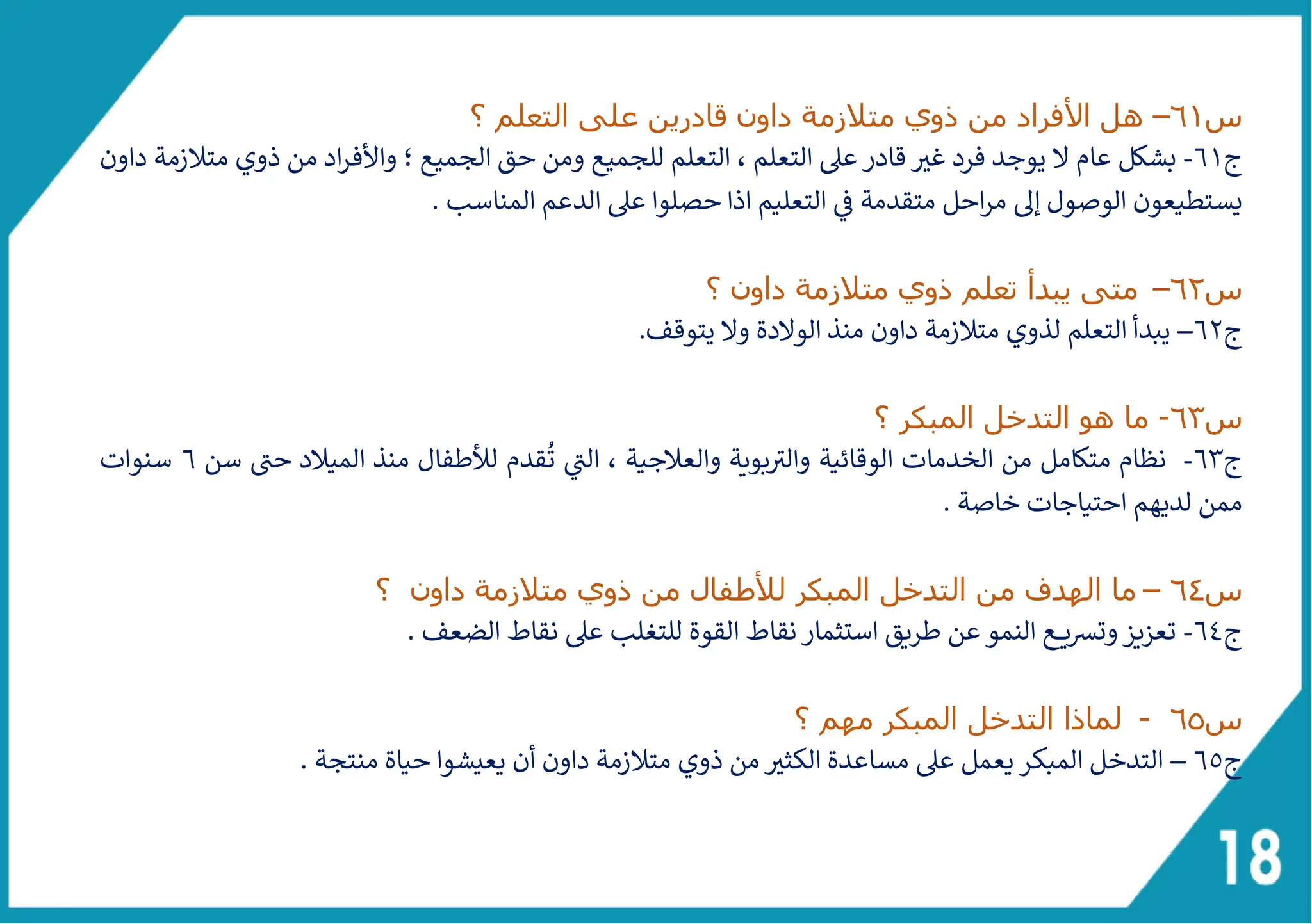 ‫س‬
61
–
‫األ‬ ‫هل‬
‫التعلم‬ ‫على‬ ‫قادرين‬ ‫داون‬ ‫متالزمة‬ ‫ذوي‬ ‫من‬ ‫فراد‬
‫؟‬
‫ج‬
61
-
‫ل‬ ‫عام‬ ‫بشكل‬
‫داون‬ ‫متالزمة‬ ‫ذوي‬ ‫من‬ ‫اد‬‫ر‬‫واألف‬ ‫؛‬ ‫الجميع‬ ‫حق‬ ‫ومن‬ ‫للجميع‬ ‫التعلم‬ ، ‫التعلم‬ ‫عىل‬‫قادر‬ ‫غث‬ ‫فرد‬ ‫يوجد‬
. ‫المناسب‬ ‫الدعم‬ ‫عىل‬ ‫حصلوا‬ ‫اذا‬ ‫التعليم‬ ‫ف‬ ‫متقدمة‬ ‫احل‬‫ر‬‫م‬ ‫إىل‬ ‫الوصول‬ ‫يستطيعون‬
‫س‬
62
–
‫يبد‬ ‫متى‬
‫أ‬
‫؟‬ ‫داون‬ ‫متالزمة‬ ‫ذوي‬ ‫تعلم‬
‫ج‬
62
–
.‫يتوقف‬ ‫ول‬ ‫الولدة‬ ‫منذ‬ ‫داون‬ ‫متالزمة‬ ‫لذوي‬ ‫التعلم‬ ‫يبدأ‬
‫س‬
63
-
‫ما‬
‫المبكر‬ ‫التدخل‬ ‫هو‬
‫؟‬
‫ج‬
63
-
‫بوية‬ ‫ى‬
‫والث‬ ‫الوقائية‬ ‫الخدمات‬ ‫من‬ ‫متكامل‬ ‫نظام‬
‫و‬
ُ
‫ت‬ ‫ى‬
‫الت‬ ، ‫العالجية‬
‫سن‬ ‫ى‬
‫حت‬ ‫الميالد‬ ‫منذ‬ ‫لألطفال‬ ‫قدم‬
6
‫سنوات‬
. ‫خاصة‬ ‫احتياجات‬ ‫لديهم‬ ‫ممن‬
‫س‬
64
–
‫ما‬
‫ا‬
‫؟‬ ‫داون‬ ‫متالزمة‬ ‫ذوي‬ ‫من‬ ‫لألطفال‬ ‫المبكر‬ ‫التدخل‬ ‫من‬ ‫لهدف‬
‫ج‬
64
-
‫طريق‬ ‫عن‬ ‫النمو‬ ‫ـع‬‫ـ‬‫ـ‬‫ـ‬‫ي‬‫رس‬‫وت‬‫تعزيز‬
‫للتغلب‬ ‫القوة‬ ‫نقاط‬‫استثمار‬
‫ع‬
. ‫الضعف‬ ‫نقاط‬ ‫ىل‬
‫س‬
65
-
‫؟‬ ‫مهم‬ ‫المبكر‬ ‫التدخل‬ ‫لماذا‬
‫ج‬
6٥
–
. ‫منتجة‬ ‫حياة‬ ‫يعيشوا‬ ‫أن‬ ‫داون‬ ‫متالزمة‬ ‫ذوي‬ ‫من‬ ‫الكثث‬ ‫مساعدة‬ ‫عىل‬ ‫يعمل‬‫المبكر‬ ‫التدخل‬
 