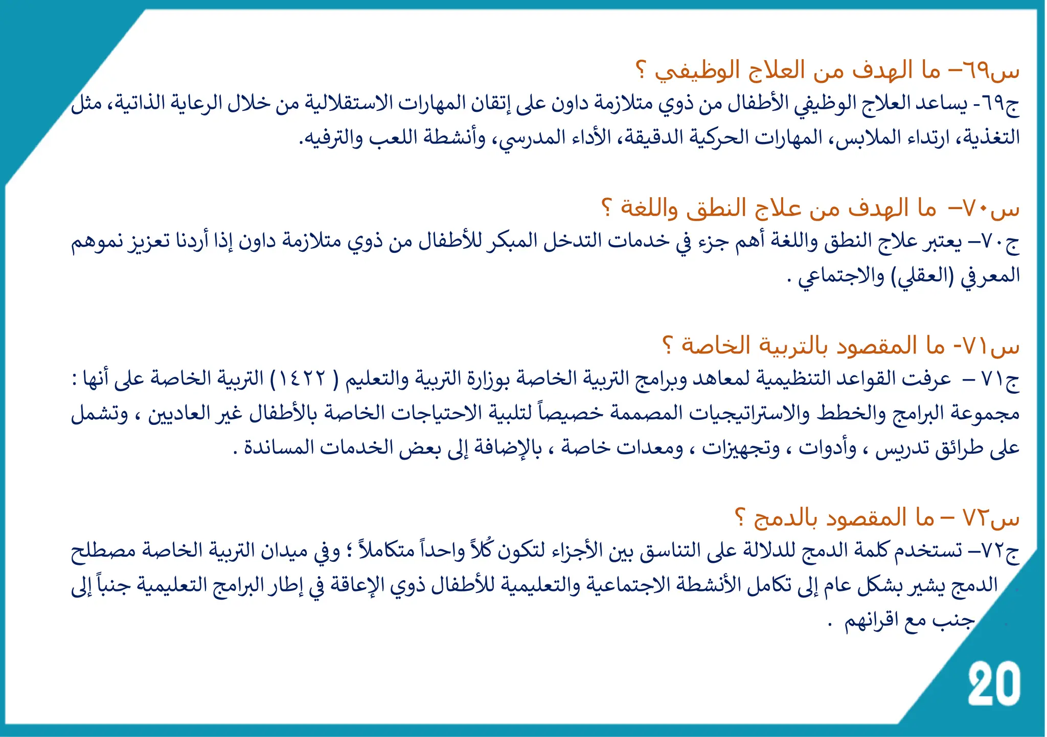 ‫س‬
69
–
‫ما‬
‫الوظيفي‬ ‫العالج‬ ‫من‬ ‫الهدف‬
‫؟‬
‫ج‬
69
-
‫مثل‬ ،‫الذاتية‬ ‫الرعاية‬ ‫خالل‬ ‫من‬ ‫الستقاللية‬ ‫ات‬‫ر‬‫المها‬ ‫إتقان‬ ‫عىل‬ ‫داون‬ ‫متالزمة‬ ‫ذوي‬ ‫من‬ ‫األطفال‬ ‫الوظيق‬ ‫العالج‬ ‫يساعد‬
‫فيه‬ ‫ى‬
‫والث‬ ‫اللعب‬ ‫وأنشطة‬ ،‫المدرس‬ ‫األداء‬ ،‫الدقيقة‬ ‫كية‬
‫الحر‬ ‫ات‬‫ر‬‫المها‬ ،‫المالبس‬ ‫ارتداء‬ ،‫التغذية‬
.
‫س‬
70
–
‫ما‬
‫واللغة‬ ‫النطق‬ ‫عالج‬ ‫من‬ ‫الهدف‬
‫؟‬
‫ج‬
70
–
‫نموهم‬ ‫تعزيز‬ ‫أردنا‬ ‫إذا‬ ‫داون‬ ‫متالزمة‬ ‫ذوي‬ ‫من‬ ‫لألطفال‬ ‫المبكر‬ ‫التدخل‬ ‫خدمات‬ ‫ف‬ ‫جزء‬ ‫أهم‬ ‫واللغة‬ ‫النطق‬ ‫عالج‬ ‫ر‬
‫يعتث‬
‫والجتماع‬ )‫(العقىل‬ ‫المعرف‬
.
‫س‬
71
-
‫؟‬ ‫الخاصة‬ ‫بالتربية‬ ‫المقصود‬ ‫ما‬
‫ج‬
71
–
‫عرفت‬
( ‫والتعليم‬ ‫بية‬ ‫ى‬
‫الث‬ ‫ارة‬‫ز‬‫بو‬ ‫الخاصة‬ ‫بية‬ ‫ى‬
‫الث‬ ‫امج‬‫ر‬‫وب‬ ‫لمعاهد‬ ‫التنظيمية‬ ‫القواعد‬
1422
: ‫أنها‬ ‫عىل‬ ‫الخاصة‬ ‫بية‬ ‫ى‬
‫الث‬ )
‫وتشمل‬ ، ‫العاديي‬ ‫غث‬ ‫باألطفال‬ ‫الخاصة‬ ‫الحتياجات‬ ‫لتلبية‬
ً
‫خصيصا‬ ‫المصممة‬ ‫اتيجيات‬ ‫ى‬
‫والسث‬ ‫والخطط‬ ‫امج‬ ‫ر‬
‫الث‬ ‫مجموعة‬
‫ومعدا‬ ، ‫ات‬‫وتجهث‬ ، ‫وأدوات‬ ، ‫تدريس‬ ‫ائق‬‫ر‬‫ط‬ ‫عىل‬
. ‫المساندة‬ ‫الخدمات‬ ‫بعض‬ ‫إىل‬ ‫باإلضافة‬ ، ‫خاصة‬ ‫ت‬
‫س‬
72
–
‫؟‬ ‫بالدمج‬ ‫المقصود‬ ‫ما‬
‫ج‬
72
–
‫مصطلح‬ ‫الخاصة‬ ‫بية‬ ‫ى‬
‫الث‬ ‫ميدان‬ ‫وف‬ ‫؛‬
ً
‫متكامال‬
ً
‫واحدا‬
ً
‫ال‬
ُ
‫ك‬‫لتكون‬ ‫اء‬‫ز‬‫األج‬ ‫بي‬ ‫التناسق‬ ‫عىل‬ ‫للدللة‬ ‫الدمج‬ ‫كلمة‬‫تستخدم‬
.
‫إىل‬
ً
‫جنبا‬ ‫التعليمية‬ ‫امج‬ ‫ر‬
‫الث‬‫إطار‬ ‫ف‬ ‫اإلعاقة‬ ‫ذوي‬ ‫لألطفال‬ ‫والتعليمية‬ ‫الجتماعية‬ ‫األنشطة‬ ‫تكامل‬ ‫إىل‬ ‫عام‬ ‫بشكل‬‫يشث‬ ‫الدمج‬
.
. ‫انهم‬‫ر‬‫اق‬ ‫مع‬ ‫جنب‬
 