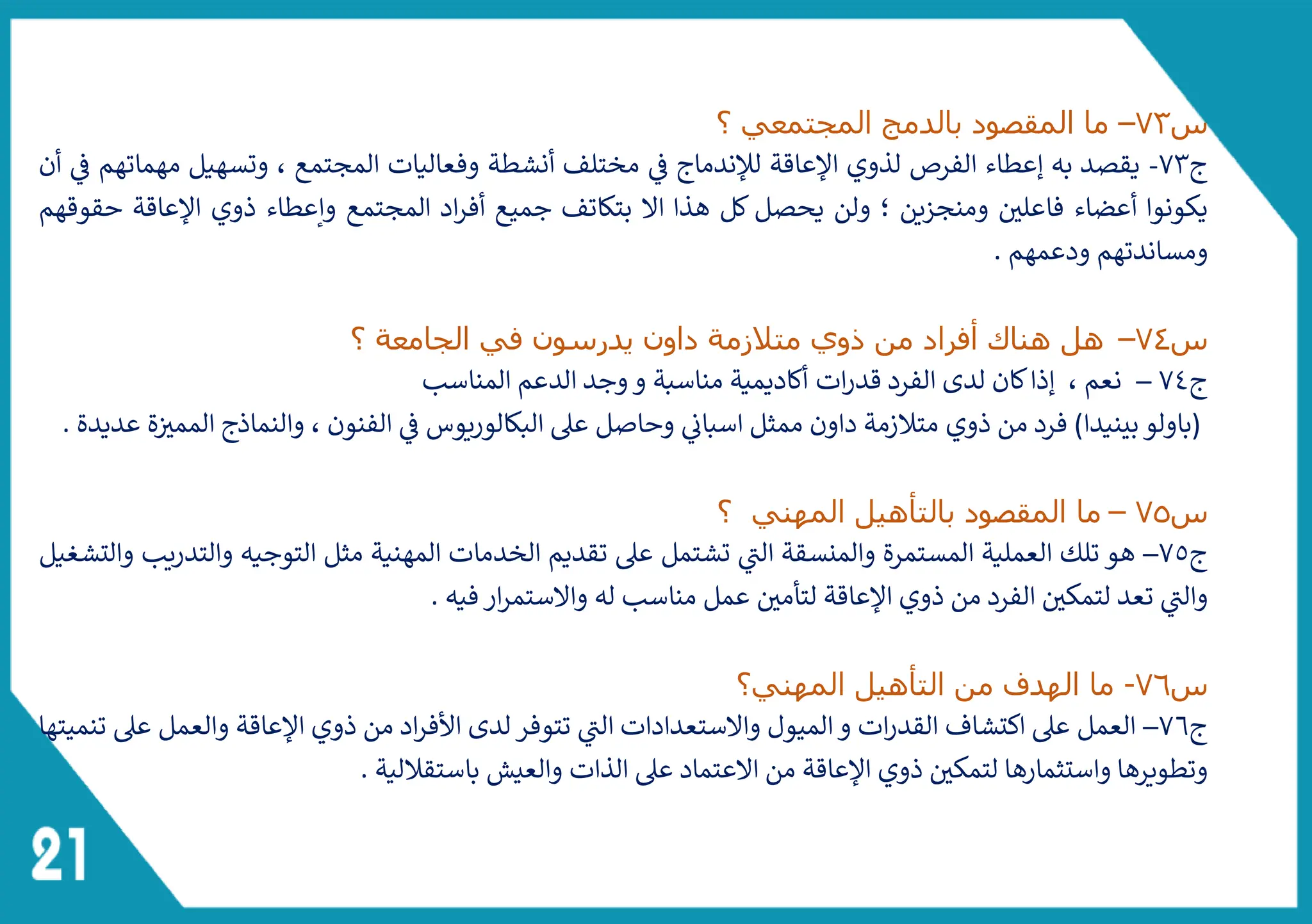 ‫س‬
73
–
‫؟‬ ‫المجتمعي‬ ‫بالدمج‬ ‫المقصود‬ ‫ما‬
‫ج‬
73
-
‫لإلندماج‬ ‫اإلعاقة‬ ‫لذوي‬ ‫الفرص‬ ‫إعطاء‬ ‫به‬ ‫يقصد‬
‫أن‬ ‫ف‬ ‫مهماتهم‬ ‫وتسهيل‬ ، ‫المجتمع‬ ‫وفعاليات‬ ‫أنشطة‬ ‫مختلف‬ ‫ف‬
‫حقوقهم‬ ‫اإلعاقة‬ ‫ذوي‬ ‫وإعطاء‬ ‫المجتمع‬ ‫اد‬‫ر‬‫أف‬ ‫جميع‬ ‫بتكاتف‬ ‫ال‬ ‫هذا‬ ‫كل‬ ‫يحصل‬ ‫ولن‬ ‫؛‬ ‫ومنجزين‬ ‫فاعلي‬ ‫أعضاء‬ ‫يكونوا‬
. ‫ودعمهم‬ ‫ومساندتهم‬
‫س‬
74
–
‫هل‬
‫؟‬ ‫الجامعة‬ ‫في‬ ‫يدرسون‬ ‫داون‬ ‫متالزمة‬ ‫ذوي‬ ‫من‬ ‫أفراد‬ ‫هناك‬
‫ج‬
74
–
‫المناسب‬ ‫الدعم‬ ‫وجد‬‫و‬ ‫مناسبة‬ ‫أكاديمية‬ ‫ات‬‫ر‬‫قد‬ ‫الفرد‬ ‫لدى‬ ‫كان‬‫إذا‬ ، ‫نعم‬
. ‫عديدة‬ ‫ة‬‫الممث‬ ‫والنماذج‬ ، ‫الفنون‬ ‫ف‬ ‫البكالوريوس‬ ‫عىل‬ ‫وحاصل‬ ‫اسبائ‬ ‫ممثل‬ ‫داون‬ ‫متالزمة‬ ‫ذوي‬ ‫من‬ ‫فرد‬ )‫بينيدا‬‫(باولو‬
‫س‬
75
–
‫؟‬ ‫المهني‬ ‫بالتأهيل‬ ‫المقصود‬ ‫ما‬
‫ج‬
7٥
–
‫والتشغيل‬ ‫والتدريب‬ ‫التوجيه‬ ‫مثل‬ ‫المهنية‬ ‫الخدمات‬ ‫تقديم‬ ‫عىل‬ ‫تشتمل‬ ‫ى‬
‫الت‬ ‫والمنسقة‬ ‫المستمرة‬ ‫العملية‬ ‫تلك‬ ‫هو‬
. ‫فيه‬‫ار‬‫ر‬‫والستم‬ ‫له‬ ‫مناسب‬ ‫عمل‬ ‫لتأمي‬ ‫اإلعاقة‬ ‫ذوي‬ ‫من‬ ‫الفرد‬ ‫لتمكي‬ ‫تعد‬ ‫ى‬
‫والت‬
‫س‬
76
-
‫المهني؟‬ ‫التأهيل‬ ‫من‬ ‫الهدف‬ ‫ما‬
‫ج‬
76
–
‫تنميتها‬ ‫عىل‬ ‫والعمل‬ ‫اإلعاقة‬ ‫ذوي‬ ‫من‬ ‫اد‬‫ر‬‫األف‬ ‫لدى‬‫تتوفر‬ ‫ى‬
‫الت‬ ‫والستعدادات‬ ‫الميول‬‫و‬ ‫ات‬‫ر‬‫القد‬ ‫اكتشاف‬ ‫عىل‬ ‫العمل‬
. ‫باستقاللية‬ ‫والعيش‬ ‫الذات‬ ‫عىل‬ ‫العتماد‬ ‫من‬ ‫اإلعاقة‬ ‫ذوي‬ ‫لتمكي‬ ‫واستثمارها‬ ‫وتطويرها‬
 