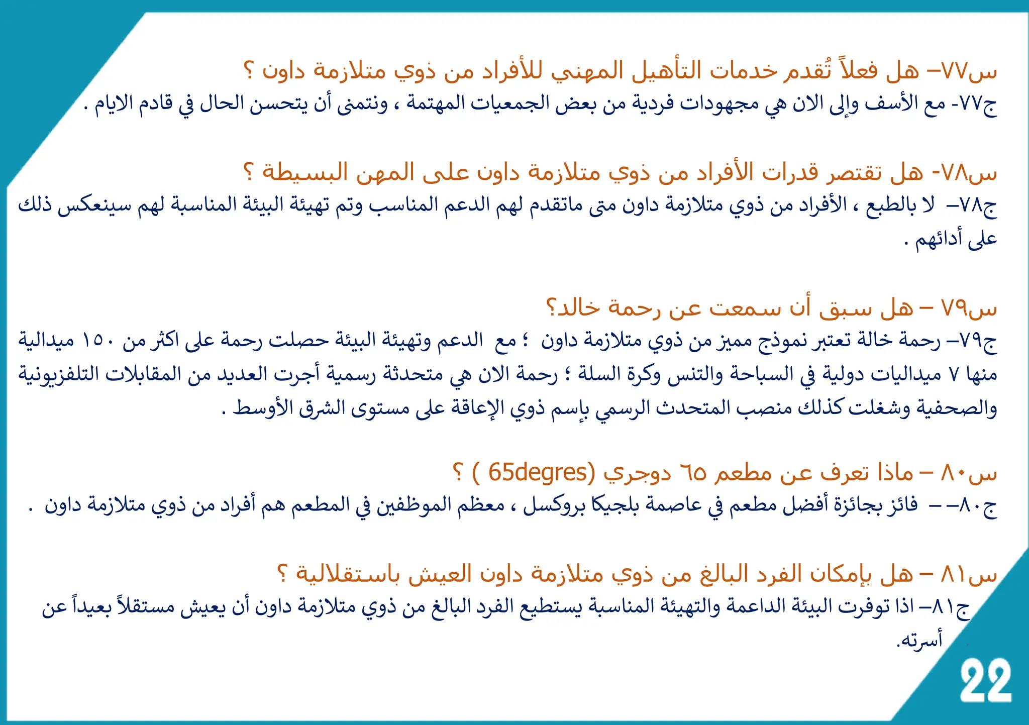 ‫س‬
77
–
‫؟‬ ‫داون‬ ‫متالزمة‬ ‫ذوي‬ ‫من‬ ‫لألفراد‬ ‫المهني‬ ‫التأهيل‬ ‫خدمات‬ ‫قدم‬ُ‫ت‬ ً‫فعال‬ ‫هل‬
‫ج‬
77
-
‫اليام‬ ‫قادم‬ ‫ف‬ ‫الحال‬ ‫يتحسن‬ ‫أن‬ ‫ونتمت‬ ، ‫المهتمة‬ ‫الجمعيات‬ ‫بعض‬ ‫من‬ ‫فردية‬ ‫مجهودات‬ ‫ه‬ ‫الن‬ ‫وإىل‬ ‫األسف‬ ‫مع‬
.
‫س‬
78
-
‫؟‬ ‫البسيطة‬ ‫المهن‬ ‫على‬ ‫داون‬ ‫متالزمة‬ ‫ذوي‬ ‫من‬ ‫األفراد‬ ‫قدرات‬ ‫تقتصر‬ ‫هل‬
‫ج‬
78
–
‫ماتقدم‬ ‫ى‬
‫مت‬ ‫داون‬ ‫متالزمة‬ ‫ذوي‬ ‫من‬ ‫اد‬‫ر‬‫األف‬ ، ‫بالطبع‬ ‫ل‬
‫ذلك‬ ‫سينعكس‬ ‫لهم‬ ‫المناسبة‬ ‫البيئة‬ ‫تهيئة‬ ‫وتم‬ ‫المناسب‬ ‫الدعم‬ ‫لهم‬
. ‫أدائهم‬ ‫عىل‬
‫س‬
79
–
‫خالد؟‬ ‫رحمة‬ ‫عن‬ ‫سمعت‬ ‫أن‬ ‫سبق‬ ‫هل‬
‫ج‬
79
–
‫؛‬ ‫داون‬ ‫متالزمة‬ ‫ذوي‬ ‫من‬ ‫ممث‬ ‫نموذج‬ ‫ر‬
‫تعتث‬ ‫خالة‬ ‫رحمة‬
‫من‬ ‫ر‬
‫اكث‬ ‫عىل‬ ‫رحمة‬ ‫حصلت‬ ‫البيئة‬ ‫وتهيئة‬ ‫الدعم‬ ‫مع‬
1٥0
‫ميدالية‬
‫منها‬
7
‫التلفزيونية‬ ‫المقابالت‬ ‫من‬ ‫العديد‬ ‫أجرت‬ ‫رسمية‬ ‫متحدثة‬ ‫ه‬ ‫الن‬ ‫رحمة‬ ‫؛‬ ‫السلة‬ ‫وكرة‬ ‫والتنس‬ ‫السباحة‬ ‫ف‬ ‫دولية‬ ‫ميداليات‬
. ‫األوسط‬ ‫ق‬ ‫ر‬
‫الرس‬ ‫مستوى‬ ‫عىل‬ ‫اإلعاقة‬ ‫ذوي‬ ‫بإسم‬ ‫الرسم‬ ‫المتحدث‬ ‫منصب‬ ‫كذلك‬‫وشغلت‬ ‫والصحفية‬
‫س‬
80
–
‫مطعم‬ ‫عن‬ ‫تعرف‬ ‫ماذا‬
65
‫دوجر‬
( ‫ي‬
65degres
‫؟‬ )
‫ج‬
80
–
–
‫فائز‬
. ‫داون‬ ‫متالزمة‬ ‫ذوي‬ ‫من‬ ‫اد‬‫ر‬‫أف‬ ‫هم‬ ‫المطعم‬ ‫ف‬ ‫الموظفي‬ ‫معظم‬ ، ‫بروكسل‬ ‫بلجيكا‬ ‫عاصمة‬ ‫ف‬ ‫مطعم‬ ‫أفضل‬ ‫بجائزة‬
‫س‬
81
–
‫العي‬ ‫داون‬ ‫متالزمة‬ ‫ذوي‬ ‫من‬ ‫البالغ‬ ‫الفرد‬ ‫بإمكان‬ ‫هل‬
‫؟‬ ‫باستقاللية‬ ‫ش‬
‫ج‬
81
–
‫اذا‬
‫عن‬
ً
‫بعيدا‬
ً
‫مستقال‬ ‫يعيش‬ ‫أن‬ ‫داون‬ ‫متالزمة‬ ‫ذوي‬ ‫من‬ ‫البالغ‬ ‫الفرد‬ ‫يستطيع‬ ‫المناسبة‬ ‫والتهيئة‬ ‫الداعمة‬ ‫البيئة‬ ‫توفرت‬
.
‫ته‬‫ش‬‫أ‬
.
 