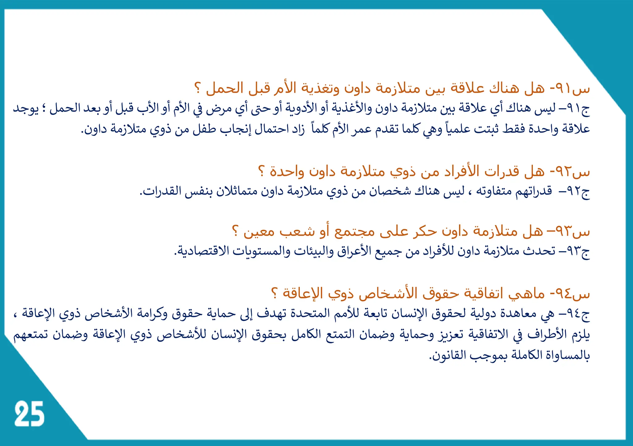 ‫س‬
91
-
‫بين‬ ‫عالقة‬ ‫هناك‬ ‫هل‬
‫و‬ ‫داون‬ ‫متالزمة‬
‫الحمل‬ ‫قبل‬ ‫األم‬ ‫تغذية‬
‫؟‬
‫ج‬
91
–
‫داون‬ ‫متالزمة‬ ‫بي‬ ‫عالقة‬ ‫أي‬ ‫هناك‬ ‫ليس‬
‫واأل‬
‫مرض‬ ‫أي‬ ‫ى‬
‫حت‬‫أو‬ ‫األدوية‬‫أو‬ ‫غذية‬
‫ف‬
‫يوجد‬ ‫؛‬ ‫الحمل‬ ‫بعد‬‫أو‬ ‫قبل‬ ‫األب‬‫أو‬ ‫األم‬
‫احتمال‬ ‫اد‬‫ز‬
ً
‫كلما‬‫األم‬‫عمر‬ ‫تقدم‬ ‫كلما‬‫وه‬
ً
‫علميا‬ ‫ثبتت‬ ‫فقط‬ ‫واحدة‬ ‫عالقة‬
‫داون‬ ‫متالزمة‬ ‫ذوي‬ ‫من‬ ‫طفل‬ ‫إنجاب‬
.
‫س‬
92
-
‫؟‬ ‫واحدة‬ ‫داون‬ ‫متالزمة‬ ‫ذوي‬ ‫من‬ ‫األفراد‬ ‫قدرات‬ ‫هل‬
‫ج‬
92
–
‫متفاوته‬ ‫اتهم‬‫ر‬‫قد‬
‫ات‬‫ر‬‫القد‬ ‫بنفس‬ ‫متماثالن‬ ‫داون‬ ‫متالزمة‬ ‫ذوي‬ ‫من‬ ‫شخصان‬ ‫هناك‬ ‫ليس‬ ،
.
‫س‬
93
–
‫شعب‬ ‫أو‬ ‫مجتمع‬ ‫على‬ ‫حكر‬ ‫داون‬ ‫متالزمة‬ ‫هل‬
‫معين‬
‫؟‬
‫ج‬
93
–
.‫القتصادية‬ ‫والمستويات‬ ‫والبيئات‬ ‫اق‬‫ر‬‫األع‬ ‫جميع‬ ‫من‬ ‫اد‬‫ر‬‫لألف‬ ‫داون‬ ‫متالزمة‬ ‫تحدث‬
‫س‬
94
-
‫األ‬ ‫حقوق‬ ‫اتفاقية‬ ‫ماهي‬
‫اإلعاقة‬ ‫ذوي‬ ‫شخاص‬
‫؟‬
‫ج‬
94
–
، ‫اإلعاقة‬ ‫ذوي‬ ‫األشخاص‬ ‫امة‬‫ر‬‫وك‬ ‫حقوق‬ ‫حماية‬ ‫إىل‬ ‫تهدف‬ ‫المتحدة‬ ‫لألمم‬ ‫تابعة‬ ‫اإلنسان‬ ‫لحقوق‬ ‫دولية‬ ‫معاهدة‬ ‫ه‬
‫تمتعهم‬ ‫وضمان‬ ‫اإلعاقة‬ ‫ذوي‬ ‫لألشخاص‬ ‫اإلنسان‬ ‫بحقوق‬ ‫الكامل‬ ‫التمتع‬ ‫وضمان‬ ‫وحماية‬ ‫تعزيز‬ ‫التفاقية‬ ‫ف‬ ‫اف‬‫ر‬‫األط‬ ‫يلزم‬
.‫القانون‬ ‫بموجب‬ ‫الكاملة‬ ‫بالمساواة‬
 