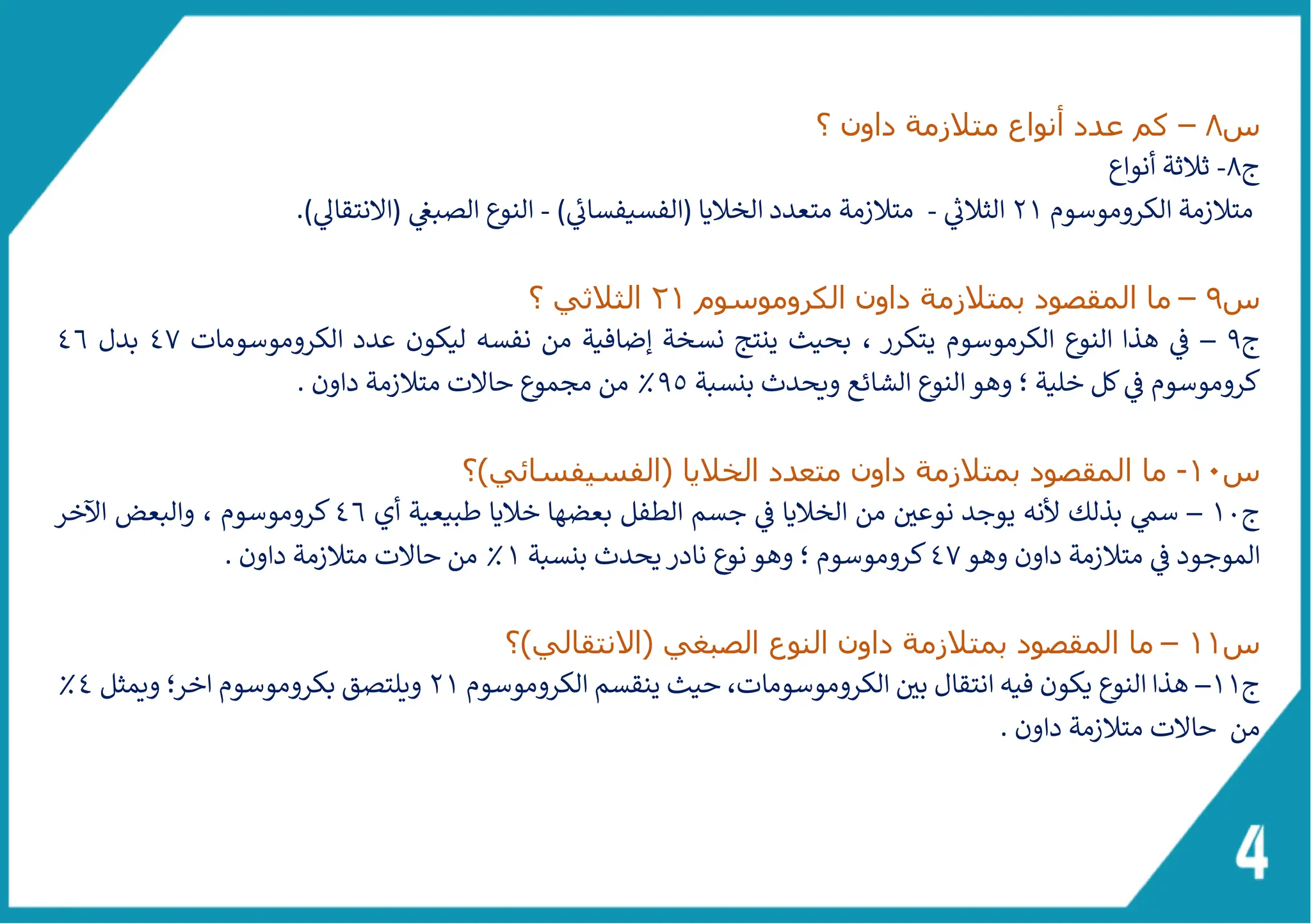 ‫س‬
8
–
‫كم‬
‫عدد‬
‫؟‬ ‫داون‬ ‫متالزمة‬ ‫أنواع‬
‫ج‬
8
-
‫أنواع‬ ‫ثالثة‬
‫الكروم‬ ‫متالزمة‬
‫و‬
‫سوم‬
21
‫ر‬
‫الثالئ‬
-
‫الخاليا‬ ‫متعدد‬ ‫متالزمة‬
(
‫الفسيفسائ‬
)
-
‫الصبغ‬ ‫النوع‬
(
‫النتقاىل‬
)
.
‫س‬
9
–
‫ما‬
‫ا‬
‫الكروم‬ ‫داون‬ ‫بمتالزمة‬ ‫لمقصود‬
‫و‬
‫سوم‬
21
‫؟‬ ‫الثالثي‬
‫ج‬
9
–
، ‫يتكرر‬ ‫الكرموسوم‬ ‫النوع‬ ‫هذا‬ ‫ف‬
‫الكروم‬ ‫عدد‬ ‫ليكون‬ ‫نفسه‬ ‫من‬ ‫إضافية‬ ‫نسخة‬ ‫ينتج‬ ‫بحيث‬
‫و‬
‫سومات‬
47
‫بدل‬
46
‫كروم‬
‫و‬
‫بنسبة‬ ‫ويحدث‬ ‫الشائع‬ ‫النوع‬‫وهو‬ ‫؛‬ ‫خلية‬ ‫كل‬‫ف‬ ‫سوم‬
9٥
. ‫داون‬ ‫متالزمة‬ ‫حالت‬ ‫مجموع‬ ‫من‬ ٪
‫س‬
10
-
‫ما‬
‫ا‬
‫الخاليا‬ ‫متعدد‬ ‫داون‬ ‫بمتالزمة‬ ‫لمقصود‬
(
‫الفسيفسائي‬
)
‫؟‬
‫ج‬
10
–
‫أي‬ ‫طبيعية‬ ‫خاليا‬ ‫بعضها‬ ‫الطفل‬ ‫جسم‬ ‫ف‬ ‫الخاليا‬ ‫من‬ ‫نوعي‬ ‫يوجد‬ ‫ألنه‬ ‫بذلك‬ ‫سم‬
46
‫كروم‬
‫و‬
‫ال‬ ‫والبعض‬ ، ‫سوم‬
‫خر‬
‫وهو‬ ‫داون‬ ‫متالزمة‬ ‫ف‬ ‫الموجود‬
47
‫كروم‬
‫و‬
‫بنسبة‬ ‫يحدث‬‫نادر‬ ‫ع‬
‫نو‬‫وهو‬ ‫؛‬ ‫سوم‬
1
. ‫داون‬ ‫متالزمة‬ ‫حالت‬ ‫من‬ ٪
‫س‬
11
–
‫ما‬
‫ا‬
‫الصبغي‬ ‫النوع‬ ‫داون‬ ‫بمتالزمة‬ ‫لمقصود‬
(
‫االنتقالي‬
)
‫؟‬
‫ج‬
11
–
‫الكروم‬ ‫بي‬ ‫انتقال‬ ‫فيه‬ ‫يكون‬ ‫النوع‬ ‫هذا‬
‫و‬
‫الكروموس‬ ‫ينقسم‬ ‫حيث‬ ،‫سومات‬
‫و‬
‫م‬
21
‫بكروم‬ ‫ويلتصق‬
‫و‬
‫سوم‬
‫ا‬
‫ويمثل‬ ‫خر؛‬
4
٪
‫من‬
. ‫داون‬ ‫متالزمة‬ ‫حالت‬
 