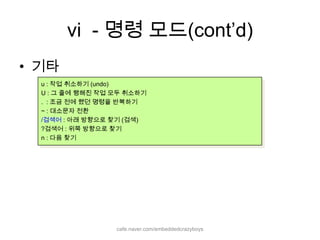 vi  - 명령 모드(cont’d)기타u : 작업 취소하기 (undo)U : 그 줄에 행해진 작업 모두 취소하기.  : 조금 전에 했던 명령을 반복하기~ : 대소문자 전환/검색어 : 아래 방향으로 찾기 (검색)?검색어 : 위쪽 방향으로 찾기n : 다음 찾기cafe.naver.com/embeddedcrazyboys