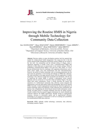 Journal of Health Informatics in Developing Countries

www.jhidc.org
Vol. 7 No. 1, 2013
Submitted: February 25, 2013

Accepted: April 8, 2013

Improving the Routine HMIS in Nigeria
through Mobile Technology for
Community Data Collection
Ime ASANGANSI a, 1, Bruce MACLEOD b, Martin MEREMIKWU c, Iwara ARIKPO c,
David ROBERGE b, Brian HARTSOCK b, Ideba MBOTO c
a
Department of Informatics, University of Oslo, Norway
b
Department of Computer Science, University of Southern Maine, USA
c
Directorate of Research, University of Calabar, Nigeria

Abstract. Decision makers in many developing countries lack the required data
needed for evidence-based health management. One reason for this is that the
routine national health management information systems (HMIS) do not extend to
the ‘last mile’, the communities and the informal setting of villages, where a
significant proportion of health events occur. Community-based HMIS data
collection is often either poor, or non-existent, in low resource settings. Efforts at
establishing community-based HMIS in the past have often failed, or at best,
become dysfunctional, beset by challenges with supporting infrastructure such as
erratic power supply, poor road transportation and poor telecommunication.
However, the advent of mobile technology with its increasing penetration into the
rural areas has permitted a re-envisioning and redesign of HMIS data collection.
The study described in this paper presents lessons from the application of mobile
technology to the collection of data from households and individuals, with the aim
of improving the routine HMIS. It utilized a participatory action research
approach; and was carried out in Cross River State in Southern Nigeria. The paper
makes three major contributions. Firstly, it briefly describes the context and
operations of a mobile-based community data collection system designed and
implemented to provide high quality health and demographic data for the national
HMIS. Secondly, it details organizational mechanisms by which the application of
mobile technology reduces the difficulty of data collection from communities and
districts, thus strengthening the district-based national health information system.
Thirdly, the paper points to emerging challenges and areas for further research.
Overall, evidence from the research suggests mechanisms by which mHealth data
collection improves the HMIS organization, through savings in organizational
resources, increases in information quality and in organizational efficiency
(technology as an occasion to restructure) as well as in creating new possibilities
for institutionalized HMIS data collection.
Keywords. HMIS, mHealth, mobile technology, community, data collection,
developing countries, Nigeria

1

Correspondence to Ime Asangansi, imeasangansi@gmail.com

76

 