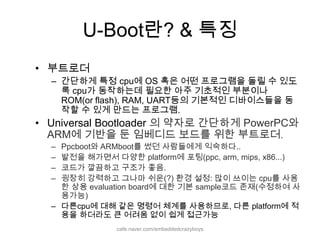 U-Boot란? & 특징부트로더간단하게 특정 cpu에 OS 혹은 어떤 프로그램을 돌릴 수 있도록 cpu가 동작하는데 필요한 아주 기초적인 부분이나 ROM(or flash), RAM, UART등의 기본적인 디바이스들을 동작할 수 있게 만드는 프로그램.Universal Bootloader 의 약자로 간단하게 PowerPC와 ARM에 기반을 둔 임베디드 보드를 위한 부트로더.Ppcboot와 ARMboot를 썼던 사람들에게 익숙하다..발전을 해가면서 다양한 platform에 포팅(ppc, arm, mips, x86...)코드가 깔끔하고 구조가 좋음.굉장히 강력하고 그나마 쉬운(?) 환경 설정: 많이 쓰이는 cpu를 사용한 상용 evaluation board에 대한 기본 sample코드 존재(수정하여 사용가능) 다른cpu에 대해 같은 명령어 체계를 사용하므로, 다른 platform에 적용을 하더라도 큰 어려움 없이 쉽게 접근가능cafe.naver.com/embeddedcrazyboys