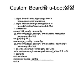 Custom Board용 u-boot설정1) copy: board/samsung/mango100 => board/samsung/newmango2) copy: include/configs/mango100.h => include/configs/newmango.h로 복사3) vi Makefilemango100_config : unconfig @./mkconfig $(@:_config=) arm s5pc1xx mango100 samsung s5pc100=> 밑에 두줄 추가newmango_config: unconfig @./mkconfig $(@:_config=) arm s5pc1xx  newmango samsung s5pc1004) board/samsung/newmango/u-boot.lds -> board/samsung/newmango/lowlevel_init.o으로 수정4) compilemake clobbermake newmango_configmakecafe.naver.com/embeddedcrazyboys