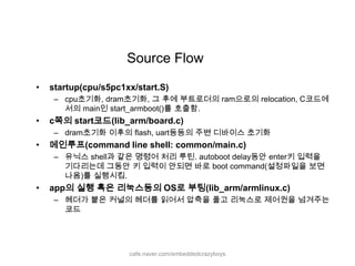 Source Flowstartup(cpu/s5pc1xx/start.S)cpu초기화, dram초기화, 그 후에 부트로더의ram으로의 relocation, C코드에서의 main인 start_armboot()를 호출함.c쪽의 start코드(lib_arm/board.c) dram초기화 이후의 flash, uart등등의 주변 디바이스 초기화메인루프(command line shell: common/main.c) 유닉스 shell과 같은 명령어 처리 루틴. autoboot delay동안 enter키 입력을 기다리는데 그동안 키 입력이 안되면 바로 boot command(설정파일을 보면 나옴)를 실행시킴.app의 실행 혹은 리눅스등의 OS로 부팅(lib_arm/armlinux.c)헤더가 붙은 커널의 헤더를 읽어서 압축을 풀고 리눅스로 제어권을 넘겨주는 코드cafe.naver.com/embeddedcrazyboys