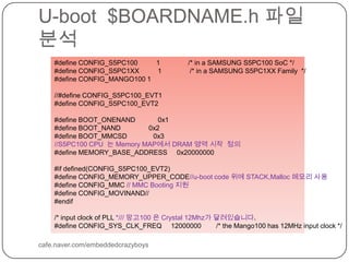 U-boot  $BOARDNAME.h파일 분석cafe.naver.com/embeddedcrazyboys#define CONFIG_S5PC100          1               /* in a SAMSUNG S5PC100 SoC */#define CONFIG_S5PC1XX          1               /* in a SAMSUNG S5PC1XX Family  */#define CONFIG_MANGO100 1//#define CONFIG_S5PC100_EVT1#define CONFIG_S5PC100_EVT2#define BOOT_ONENAND            0x1#define BOOT_NAND               0x2#define BOOT_MMCSD              0x3//S5PC100 CPU  는 Memory MAP에서 DRAM 영역 시작  정의 #define MEMORY_BASE_ADDRESS     0x20000000#if defined(CONFIG_S5PC100_EVT2)#define CONFIG_MEMORY_UPPER_CODE//u-boot code 위에 STACK,Malloc 메모리 사용#define CONFIG_MMC // MMC Booting 지원#define CONFIG_MOVINAND// #endif/* input clock of PLL */// 망고100 은 Crystal 12Mhz가 달려있습니다. #define CONFIG_SYS_CLK_FREQ     12000000        /* the Mango100 has 12MHz input clock */