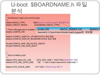 U-boot  $BOARDNAME.h파일 분석cafe.naver.com/embeddedcrazyboys/* * Architecture magic and machine type */#define MACH_TYPE               1826//kernel  machine type과 일치해야 함#define UBOOT_MAGIC             (0x43090000 | MACH_TYPE)/* Power Management is enabled */#define CONFIG_PM#define CONFIG_DISPLAY_CPUINFO//CPU 정보 제공#define CONFIG_DISPLAY_BOARDINFO//보드 정보 제공#undef CONFIG_SKIP_RELOCATE_UBOOT#undef CONFIG_USE_NOR_BOOT/* * Size of malloc() pool */#define CFG_MALLOC_LEN          (CFG_ENV_SIZE + 1024*1024)//0x40000+1MB#define CFG_GBL_DATA_SIZE       128     /* size in bytes reserved for initial data */#define CFG_STACK_SIZE          512*1024/* STACK Size 정의 */smdkc100                MACH_SMDKC100           SMDKC100                1826(kernel소스)/arch/arm/tools/mach-types에  위치함
