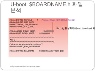 U-boot  $BOARDNAME.h파일 분석cafe.naver.com/embeddedcrazyboys#define CONFIG_SERIAL2          1       /*mango100 uart 1번이 DEBUG Port 임*/#define CONFIG_USB_OHCI#undef CONFIG_USB_STORAGE#define CONFIG_S3C_USBD//#define USBD_DOWN_ADDR                0xc0000000#define USBD_DOWN_ADDR          0x20008000/************************************************************ * RTC ************************************************************//* allow to overwrite serial and ethaddr */#define CONFIG_ENV_OVERWRITE#define CONFIG_BAUDRATE         115200 //Baurate 115200 설정Usbotg활성화하여 usb download 지원