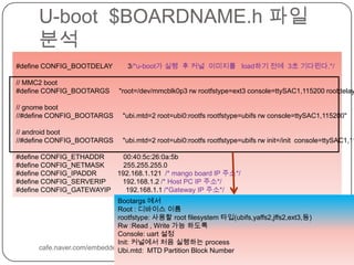 U-boot  $BOARDNAME.h파일 분석cafe.naver.com/embeddedcrazyboys#define CONFIG_BOOTDELAY        3/*u-boot가 실행  후 커널  이미지를   load하기 전에  3초 기다린다.*/// MMC2 boot#define CONFIG_BOOTARGS     "root=/dev/mmcblk0p3 rwrootfstype=ext3 console=ttySAC1,115200 rootdelay=1"// gnome boot//#define CONFIG_BOOTARGS     "ubi.mtd=2 root=ubi0:rootfs rootfstype=ubifsrw console=ttySAC1,115200"// android boot//#define CONFIG_BOOTARGS     "ubi.mtd=2 root=ubi0:rootfs rootfstype=ubifsrw init=/init  console=ttySAC1,115200"#define CONFIG_ETHADDR          00:40:5c:26:0a:5b#define CONFIG_NETMASK          255.255.255.0#define CONFIG_IPADDR           192.168.1.121  /* mango board IP 주소*/#define CONFIG_SERVERIP         192.168.1.2 /* Host PC IP 주소*/#define CONFIG_GATEWAYIP        192.168.1.1 /*Gateway IP 주소*/Bootargs에서 Root : 디바이스 이름rootfstype: 사용할 root filesystem타입(ubifs,yaffs2,jffs2,ext3,등)Rw :Read , Write 가능 하도록Console: uart설정Init: 커널에서 처음 실행하는 processUbi.mtd:  MTD Partition Block Number