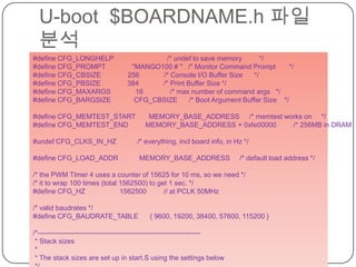 U-boot  $BOARDNAME.h파일 분석cafe.naver.com/embeddedcrazyboys#define CFG_LONGHELP                            /* undef to save memory         */#define CFG_PROMPT              "MANGO100 # "   /* Monitor Command Prompt       */#define CFG_CBSIZE              256             /* Console I/O Buffer Size      */#define CFG_PBSIZE              384             /* Print Buffer Size */#define CFG_MAXARGS             16              /* max number of command args   */#define CFG_BARGSIZE            CFG_CBSIZE      /* Boot Argument Buffer Size    */#define CFG_MEMTEST_START       MEMORY_BASE_ADDRESS     /* memtest works on     */#define CFG_MEMTEST_END         MEMORY_BASE_ADDRESS + 0xfe00000         /* 256MB in DRAM       */#undef CFG_CLKS_IN_HZ           /* everything, incl board info, in Hz */#define CFG_LOAD_ADDR           MEMORY_BASE_ADDRESS     /* default load address *//* the PWM TImer 4 uses a counter of 15625 for 10 ms, so we need *//* it to wrap 100 times (total 1562500) to get 1 sec. */#define CFG_HZ                  1562500         // at PCLK 50MHz/* valid baudrates */#define CFG_BAUDRATE_TABLE      { 9600, 19200, 38400, 57600, 115200 }/*----------------------------------------------------------------------- * Stack sizes * * The stack sizes are set up in start.S using the settings below */#define CONFIG_STACKSIZE        0x40000         /* regular stack 256KB */#ifdef CONFIG_USE_IRQ#define CONFIG_STACKSIZE_IRQ    (4*1024)        /* IRQ stack */#define CONFIG_STACKSIZE_FIQ    (4*1024)        /* FIQ stack */#endif
