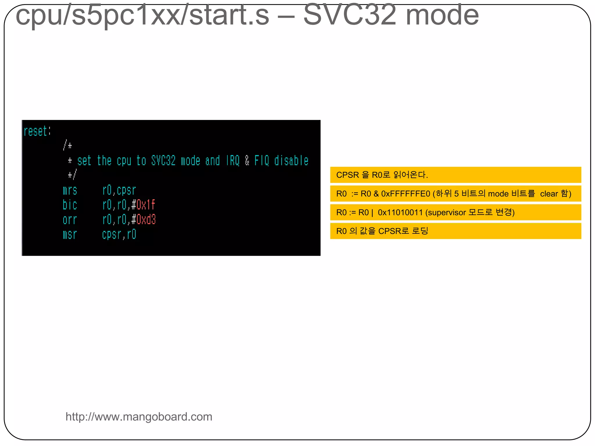 cpu/s5pc1xx/start.s – SVC32 modehttp://www.mangoboard.comCPSR 을 R0로 읽어온다.R0  := R0 & 0xFFFFFFE0 (하위 5 비트의 mode 비트를  clear 함)R0 := R0 |  0x11010011 (supervisor 모드로 변경)R0 의값을 CPSR로 로딩