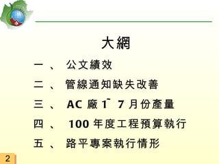 大網
    一 、 公文績效
    二 、 管線通知缺失改善
    三 、 A C 廠 1~ 7 月份產量
    四 、 100 年度工程預算執行
    五 、 路平專案執行情形
2
 
