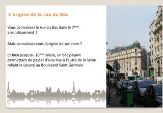 L’origine de la rue du Bac
Vous connaissez la rue du Bac dans le 7ème
arrondissement ?
Mais connaissez vous l’origine de son nom ?
Et bien jusqu’au 16ème siècle, un bac payant
permettant de passer d’une rive à l’autre de la Seine
reliant le Louvre au Boulevard Saint Germain.

 