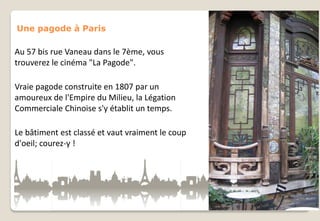 Une pagode à Paris

Au 57 bis rue Vaneau dans le 7ème, vous
trouverez le cinéma "La Pagode".
Vraie pagode construite en 1807 par un
amoureux de l'Empire du Milieu, la Légation
Commerciale Chinoise s'y établit un temps.
Le bâtiment est classé et vaut vraiment le coup
d'oeil; courez-y !

 