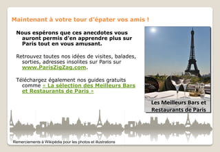 Maintenant à votre tour d’épater vos amis !
Nous espérons que ces anecdotes vous
auront permis d’en apprendre plus sur
Paris tout en vous amusant.
Retrouvez toutes nos idées de visites, balades,
sorties, adresses insolites sur Paris sur
www.ParisZigZag.com.
Téléchargez également nos guides gratuits
comme « La sélection des Meilleurs Bars
et Restaurants de Paris »

Remerciements à Wikipédia pour les photos et illustrations

 