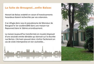 La fuite de Breugnol…enfin Balzac
Honoré de Balzac endetté en raison d’investissements
hasardeux étaient recherchés par ses créanciers.
Il se réfugia donc sous le pseudonyme de Monsieur de
Breugnol le 1er ocotbre1840 dans une maison rue
Rayounard dans le 16ème arrondissement.
La maison (aujourd’hui transformée en musée) disposait
d’une seconde entrée dérobée qui donnait sur la discrète
rue Berton. L’écrivain pouvait donc s’enfuir facilement en
cas de visite intempestive et non souhaitée…

 