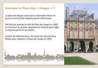 Pourquoi la Place des « Vosges » ?
La place des Vosges construite sur demande d’Henri IV
porta le nom de place Royale jusqu’à la Révolution.
Elle finit par prendre le nom de Place des Vosges en 1800
en l’honneur du premier département français ayant réglé
la majeure partie de ses impôts.
A partir de la Restauration, elle reprit son nom de Place
Royale pour redevenir la Place des Vosges en 1870.

 