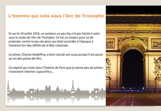 L’homme qui vola sous l’Arc de Triomphe

Et oui le 14 juillet 1919, un aviateur un peu fou n’a pas hésité à voler
sous la voûte de l’Arc de Triomphe. Ce fut un moyen pour lui de
protester contre le peu de place qui était accordée à l’époque à
l’aviation lors des défilés de la fête nationale.
Le pilote, Charles Godeffroy a bien calculé son coup puisqu’il est passé
au ras des parois de l’Arc.

Un exploit qui reste dans l’histoire de Paris que je pense peu de pilotes
n’oseraient retenter aujourd’hui…

 